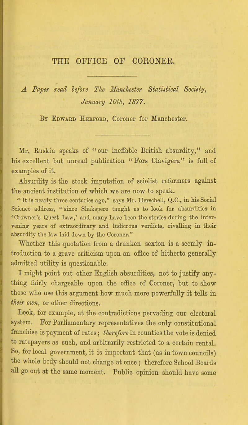 A Pa^er read lefore The Manchester Statistical Society, January 10th, 1877. Bt Ed-waeb Heeford, Coroner for Manchester. Mr. Euskin speaks of our ineffable British absurdity, and his excellent but unread publication For^ Clavigera is full of examples of it. Absui'dity is the stock imputation of sciolist reformers against the ancient institution of which we are now to speak. It is nearly three centuries ago, says Mr. Herschell, Q.C., in his Social Science address,  since Shakspere taught us to look for absurdities in 'Crowner's Quest La-w,' and many have been the stories during the inter- vening years of extraordinary and ludicrous verdicts, rivalling in their absurdity the law laid down by the Coroner. Whether this quotation from a drunken sexton is a seemly in- troduction to a grave criticism upon an oflS.ce of hitherto generally admitted utility is questionable. I might poiat out other English absurdities, not to justify any- thing fairly chargeable upon the office of Coroner, but to show those who use this argument how much more powerfully it tells iu their own, or other directions. Look, for example, at the contradictions pervading our electoral system. For Parliamentary representatives the only constitutional franchise is payment of rates; therefore in counties the vote is denied to ratepayers as such, and arbitrarily restricted to a certain rental. So, for local government, it is important that (as in town councils) the whole body should not change at once ; therefore School Boai-ds all go out at the same moment. Public opinion should have some