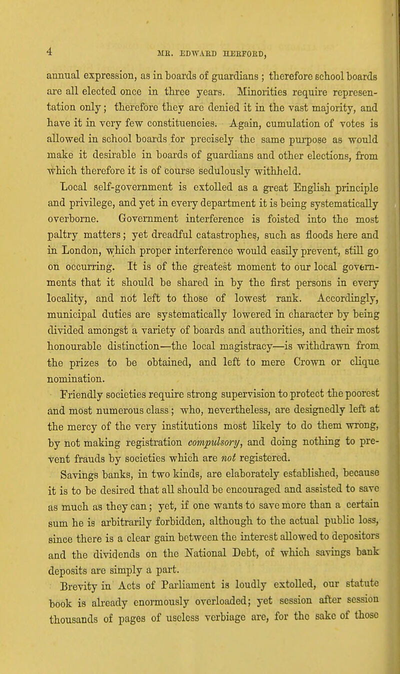 annual expression, as in boards of guardians ; tlierefore school boards ai'e all elected once in three years. Minorities require represen- tation only; therefore they are denied it in the vast majority, and have it ia very few constituencies. Again, cumulation of votes is allowed in school boards for precisely the same purpose as would make it desirable in boards of guardians and other elections, from which therefore it is of course sedulously withheld. Local self-government is extolled as a great English principle and privilege, and yet in every department it is being systematically overborne. Government interference is foisted into the most paltry matters; yet dreadful catastrophes, such as floods here and in London, wMcli proper interference would easUy prevent, stiU go on occurring. It is of the greatest moment to our local govern- ments that it should be shared in by the first persons in every locality, and not left to those of lowest rauk. Accordingly, municipal duties are systematically lowered in character by being divided amongst a variety of boards and authorities, and their most tonourable distinction—the local magistracy—is withdrawn from the prizes to be obtained, and left to mere Crown or clique nomination. Friendly societies require strong supervision to protect the poorest and most numerous class; who, nevertheless, are designedly left at the mercy of the very institutions most likely to do them wrong, by not making registration compulsory, and doing nothing to pre- vent frauds by societies which are not registered. Savings banks, in two kinds, are elaborately established, because it is to be desired that aU should be encouraged and assisted to save as much as they can; yet, if one wants to save more than a certain sum he is arbitrarily forbidden, although to the actual public loss, since there is a clear gain between the interest allowed to depositors and the dividends on the National Debt, of which savings bank deposits are simply a part. Brevity in Acts of Parliament is loudly extolled, our statute book is already enormously overloaded; yet session after session thousands of pages of useless verbiage are, for the sake of those