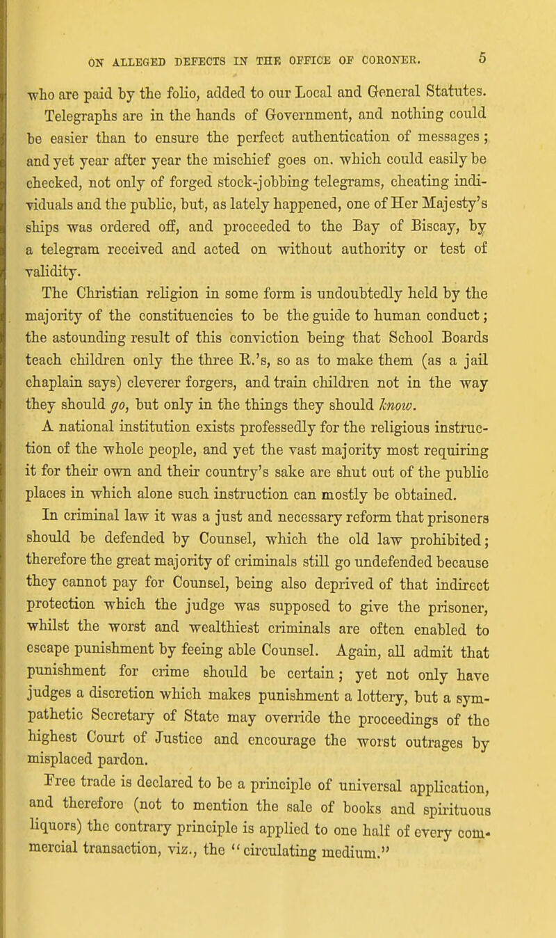 who are paid by the folio, added to our Local and General Statutes. Telegraphs are in the hands of Government, and nothing could be easier than to ensure the perfect authentication of messages; and yet year after year the mischief goes on. which could easily be checked, not only of forged stock-jobbing telegrams, cheating iudi- Tiduals and the public, but, as lately happened, one of Her Majesty's ships was ordered ofp, and proceeded to the Bay of Biscay, by a telegram received and acted on without authority or test of validity. The Christian religion in some form is undoubtedly held by the majority of the constituencies to be the guide to human conduct; the astounding result of this conviction being that School Boards teach children only the three R.'s, so as to make them (as a jail chaplain says) cleverer forgers, and train children not in the way they should go, but only in the things they should know. A national institution exists professedly for the religious instruc- tion of the whole people, and yet the vast majority most requiring it for their own and their country's sake are shut out of the public places in which alone such instruction can mostly be obtained. In criminal law it was a just and necessary reform that prisoners should be defended by Counsel, which the old law prohibited; therefore the great majority of criminals still go undefended because they cannot pay for Counsel, being also deprived of that indirect protection which the judge was supposed to give the prisoner, whilst the worst and wealthiest criminals are often enabled to escape punishment by feeing able Counsel. Again, aU admit that punishment for crime should be certain; yet not only have judges a discretion which makes punishment a lottery, but a sym- pathetic Secretary of State may override the proceedings of the highest Court of Justice and encourage the worst outrages by misplaced pardon. Pree trade is declared to be a principle of universal application, and therefore (not to mention the sale of books and spii-ituous liquors) the contrary principle is applied to one half of every com.' mercial transaction, viz., the  ciixulating medium.