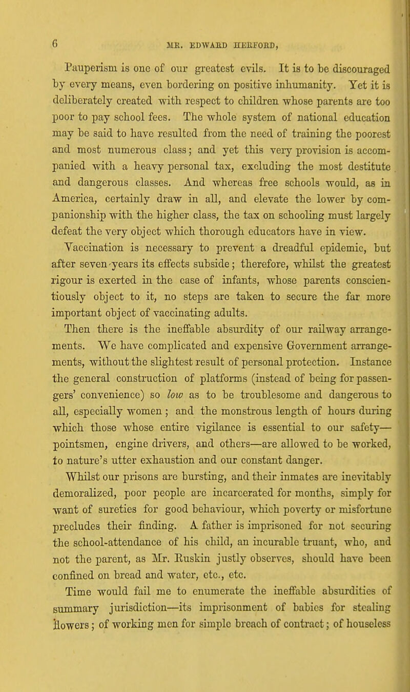 Pauperism is one of our greatest evils. It is to be discouraged by every means, even bordering on positive inhumanity. Yet it is deliberately created witli respect to children whose parents are too poor to pay school fees. The whole system of national education may be said to have resulted from the need of training the poorest and most numerous class; and yet this very provision is accom- panied with a heavy personal tax, excluding the most destitute and dangerous classes. And whereas free schools would, as in America, certainly draw in all, and elevate the lower by com- panionship with the higher class, the tax on schooling must largely defeat the very object which thorough educators have in view. Vaccination is necessary to prevent a di'eadful epidemic, but after seven-years its effects subside; therefore, whilst the greatest rigour is exerted in the case of infants, whose parents conscien- tiously object to it, no steps are taken to secure the far more important object of vaccinating adults. Then there is the ineffable absurdity of our railway arrange- ments. We have complicated and expensive Government arrange- ments, without the slightest result of personal protection. Instance the general construction of platforms (instead of being for passen- gers' convenience) so low as to be troublesome and dangerous to all, especially women ; and the monstrous length of hours during which those whose entire vigilance is essential to our safety— pointsmen, engine drivers, and others—are allowed to be worked, to nature's utter exhaustion and our constant danger. Whilst our prisons are bursting, and their inmates are inevitably demoralized, poor people are incarcerated for months, simply for want of sureties for good behaviour, which poverty or misfoiiune precludes their finding. A father is imprisoned for not securing the school-attendance of his child, an incurable truant, who, and not the parent, as Mr. Euskin justly observes, should have been confined on bread and water, etc., etc. Time would fail me to enumerate the ineffable absurdities of summary jurisdiction—its imprisonment of babies for stealing Howers; of working men for simple breach of contract; of houseless
