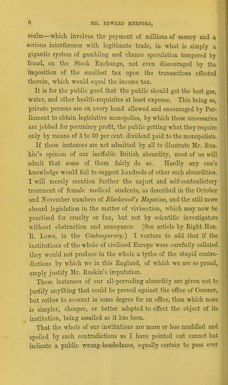 realm—■which involves the payment of millions of money and a serious interference with legitimate trade, in what is simply a gigantic system of gambling and chance speculation tempered by fraud, on the Stock Exchange, not even discouraged by the imposition of the smallest tax upon the transactions effected therein, which would equal the income tax. It is for the public good that the public should get the best gas, water, and other health-requisites at least expense. This being so, private persons are on every hand allowed and encouraged by Par- liament to obtain legislative monopolies, by which these necessaries are jobbed for pecuniary profit, the public getting what they require only by means of 5 to 50 per cent, dividend paid to the monopolists. If these instances are not admitted by all to illustrate Mr. Eus- kui's opinion of our ineffable British absurdity, most of us will admit that some of them fairly do so. Hardly any one's knowledge would fail to suggest hundreds of other such absurdities. I will merely mention further the unjust and self-contradictory treatment of female medical students, as described in the October and ITovember numbers of Blaclcwood''s Maga%ine, and the still more absurd legislation in the matter of vivisection, ■which may now be practised for cruelty or fun, but not by scientific investigators without obstruction and annoyance. (See article by Right Hon. B. Lowe, in the ContemporaryI venture to add that if the institutions of the whole of civilised Europe were carefully collated they would not produce in the whole a tythe of the stupid contra- dictions by which we in this England, of which we are so proud, amply justify Mr. Euskin's imputation. These instances of our all-pervading absurdity are given not to justify anything that coidd be proved against the office of Coroner, but rather to account in some degree for an office, than which none is simpler, cheaper, or better adapted to effect the object of its institution, being assailed as it has been. That the whole of our institutions are more or less muddled and spoiled by such contradictions as I have pointed out cannot but indicate a public wrong-headednoss, equally certain to pass over