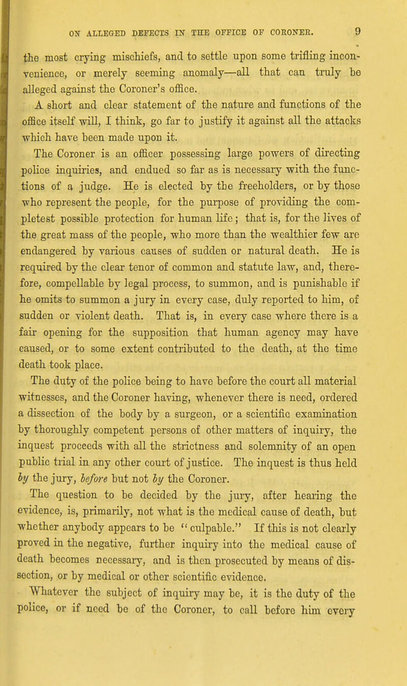 the most crying mischiefs, and to settle upon some trifling incon- venience, or merely seeming anomaly—all that can truly be alleged against the Coroner's office. A short and clear statement of the nature and functions of the office itself will, I think, go far to justify it against all the attacks which have been made upon it. The Coroner is an officer possessing large powers of directing police inquiries, and endued so far as is necessary with the func- tions of a judge. He is elected by the freeholders, or by those who represent the people, for the pui'pose of providing the com- pletest possible protection for human life; that is, for the lives of the great mass of the people, who more than the wealthier few are endangered by various causes of sudden or natural death. He is required by the clear tenor of common and statute law, and, there- fore, compellable by legal process, to summon, and is punishable if he omits to summon a jury in every case, duly reported to him, of sudden or violent death. That is, in every case where there is a fair opening for the supposition that human agency may have caused, or to some extent contributed to the death, at the time death took place. The duty of the police being to have before the court all material witnesses, and the Coroner having, whenever there is need, ordered a dissection of the body by a surgeon, or a scientific examination, by thoroughly competent persons of other matters of inquiry, the inquest proceeds with all the strictness and solemnity of an open public trial in any other court of justice. The inquest is thus held iy the jury, before but not hi/ the Coroner. The question to be decided by the jury, after hearing the evidence, is, primarily, not what is the medical cause of death, but whether anybody appears to be  culpable. If this is not cleaiiy proved in the negative, further inquiry into the medical cause of death becomes necessary, and is then prosecuted by means of dis- section, or by medical or other scientific evidence. Whatever the subject of inquiry may be, it is the duty of the police, or if need be of the Coroner, to call before him every