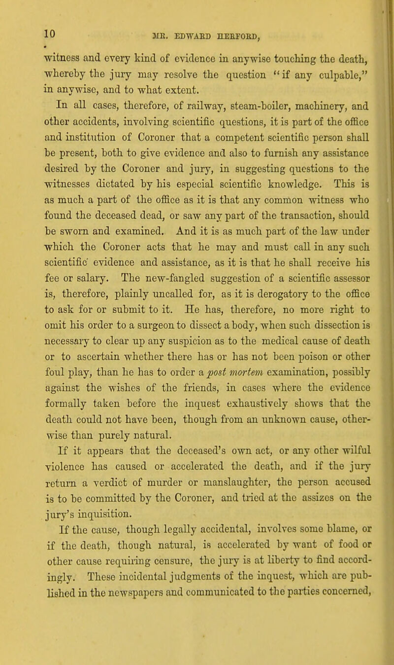 • witness and every kind of evidence in anywise touching the death, whereby the jury may resolve the question  if any culpable, in anywise, and to what extent. In aU cases, therefore, of railway, steam-boiler, machinery, and other accidents, involving scientific questions, it is part of the office and institution of Coroner that a competent scientific person shall be present, both to give evidence and also to furnish any assistance desired by the Coroner and jury, in suggesting questions to the witnesses dictated by his especial scientific knowledge. This is as much a part of the office as it is that any common witness who found the deceased dead, or saw any part of the transaction, shoidd be sworn and examined. And it is as much part of the law under which the Coroner acts that he may and must call in any such scientific evidence and assistance, as it is that he shall receive his fee or salary. The new-fangled suggestion of a scientific assessor is, therefore, plainly uncalled for, as it is derogatory to the office to ask for or submit to it. He has, therefore, no more right to omit his order to a surgeon to dissect a body, when such dissection is necessary to clear up any suspicion as to the medical cause of death or to ascertain whether there has or has not been poison or other foul play, than he has to order a post mortem examination, possibly against the wishes of the friends, in cases where the evidence formally taken before the inquest exhaustively shows that the death could not have been, though fi'om an unknown cause, other- wise than purely natural. If it appears that the deceased's own act, or any other wilful violence has caused or accelerated the death, and if the jury return a verdict of murder or manslaughter, the person accused is to be committed by the Coroner, and tried at the assizes on the jury's inqiiisition. If the cause, though legally accidental, involves some blame, or if the death, though natural, is accelerated by want of food or other cause requiring censure, the jury is at liberty to find accord- ingly. These incidental judgments of the inquest, which are pub- lished in the newspapers and communicated to the paj-ties concerned.