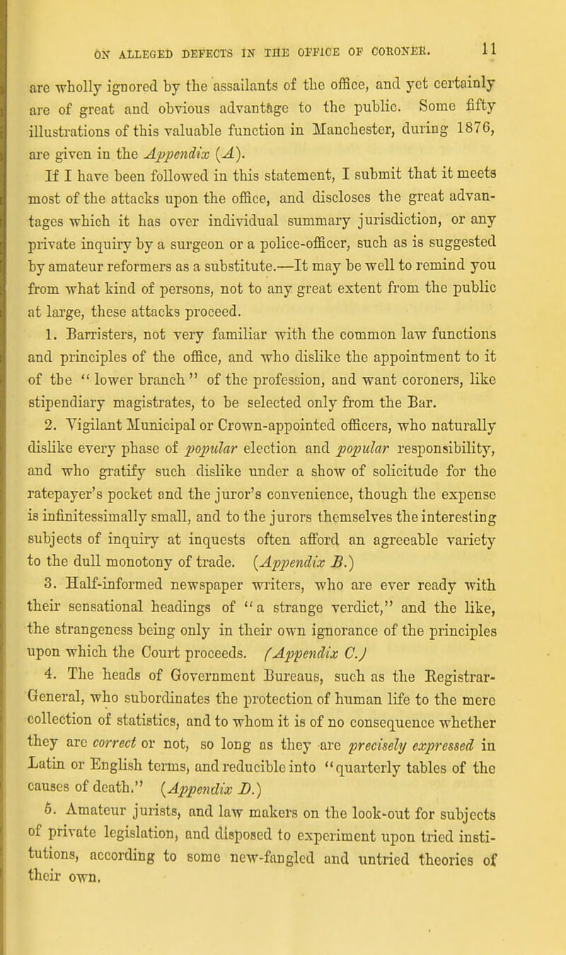 are wholly ignored by the assailants of the office, and yet certainly are of great and obvious advantage to the public. Some fifty illustrations of this valuable function in Manchester, during 1876, are given in the Appe^idix (-4). If I have been followed in this statement, I submit that it meets most of the attacks upon the office, and discloses the great advan- tages which it has over individual summary jurisdiction, or any private inquiry by a surgeon or a police-officer, such as is suggested by amateur reformers as a substitute.—It may be well to remind you from what kind of persons, not to any great extent from the public at large, these attacks proceed. 1. Barristers, not very familiar with the common law functions and principles of the office, and who dislike the appointment to it of the  lower branch  of the profession, and want coroners, like stipendiary magistrates, to be selected only from the Bar. 2. Vigilant Municipal or Crown-appointed officers, who naturally dislike every phase of popular election and popular responsibility, and who gratify such dislike under a show of solicitude for the ratepayer's pocket and the juror's convenience, though the expense is infinitessimally small, and to the jurors themselves the interesting subjects of inquiry at inquests often afford an agreeable variety to the dull monotony of trade. {Appendix B.) 3. Half-informed newspaper writers, who are ever ready with their sensational headings of a strange verdict, and the like, the strangeness being only in their own ignorance of the principles upon which the Court proceeds, f Appendix C.J 4. The heads of Government Bureaus, such as the Eegistrar- General, who subordinates the protection of human life to the mere collection of statistics, and to whom it is of no consequence whether they are correct or not, so long as they are precisely expressed in Latin or English terms, and reducible into quarterly tables of the causes of death. {Appendix D.) 6, Amateur jurists, and law makers on the look-out for subjects of private legislation, and disposed to experiment upon tried insti- tutions, according to some new-fangled and untried theories of their own.