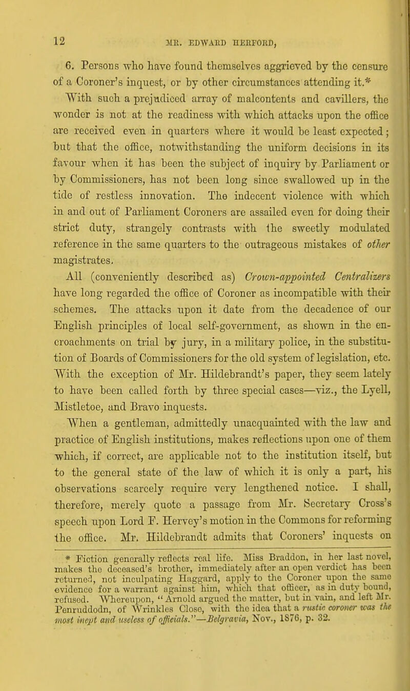 6. Persons who have found themselves aggrieved by the censure of a Coroner's inquest, or by other cii'cumstances attending it.* With such a prejudiced array of malcontents and cavillers, the wonder is not at the readiness with which attacks upon the office are received even in quarters where it would be least expected; but that the office, notwithstanding the uniform decisions in its favour when it has been the subject of inquiry by Parliament or by Commissioners, has not been long since swallowed up in the tide of restless innovation. The indecent violence with which in and out of Parliament Coroners are assailed even for doing their strict duty, strangely contrasts with Ihe sweetly modulated reference in the same quarters to the outrageous mistakes of otJier magistrates. All (conveniently described as) Crown-appointed Centraliurs have long regarded the office of Coroner as incompatible with their schemes. The attacks upon it date from the decadence of our English principles of local self-government, as shown in the en- croachments on trial by jury, in a military police, in the substitu- tion of Boards of Commissioners for the old system of legislation, etc. With the exception of Mr. Hildebrandt's paper, they seem lately to have been called forth by three special cases—viz., the Lyell, Mistletoe, and Bravo inquests. When a gentleman, admittedly unacquainted with the law and practice of English institutions, makes reflections upon one of them which, if correct, are applicable not to the institution itself, but to the general state of the law of which it is only a part, his observations scarcely require very lengthened notice. I shall, therefore, merely quote a passage from Mr. Secretary Cross's speech upon Lord P. Hervey's motion in the Commons for reforming the office. Mr. Hildebrandt admits that Coroners' inquests on * Fiction generally reflects real life. Miss Braddon, in her last novel, makes the deceased's brother, immediately after an open verdict has been returner^, not iaculpating Haggard, apply to the Coroner upon the same evidence for a warrant against him, which that officer, as in duty bound, refused. Whereupon,  Arnold argued the matter, but in vain, and left Mr. Penruddodn, of Wrinkles Close, with the idea that^a rustic coroner was the most inept and useless of offieiah.—Bclgravia, Nov., 1876, p. 32.