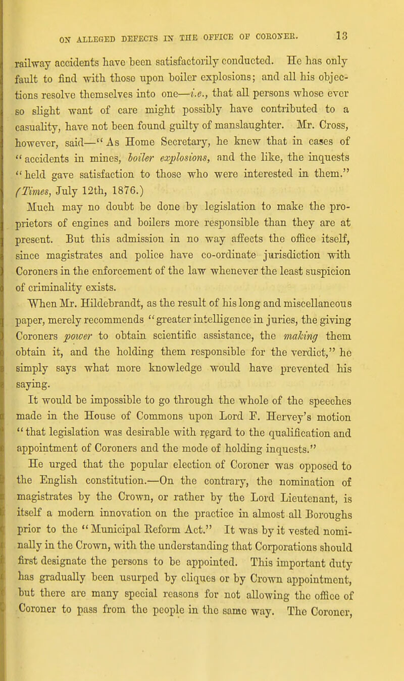 railway accidents have been satisfactorily conducted. He has only fault to find with those upon boiler explosions; and all his objec- tions resolve themselves into one—i.e., that all persons whose ever so slight want of care might possibly have conti-ibuted to a casuality, have not been found guilty of manslaughter. Mr. Cross, however, said—As Home Secretaiy, he knew that in cases of  accidents in mines, ioiler explosions, and the like, the inquests  held gave satisfaction to those who were interested in them. (Times, July 12th, 1876.) ATuch may no doubt be done by legislation to make the pro- prietors of engines and boilers more responsible than they are at present. But this admission in no way afPects the office itself, since magistrates and police have co-ordinate jurisdiction with Coroners in the enforcement of the law whenever the least suspicion of criminality exists. When Mr. Hildebrandt, as the result of his long and miscellaneous paper, merely recommends greater intelligence in juries, the giving Coroners power to obtain scientific assistance, the making them obtain it, and the holding them responsible for the verdict, he simply says what more knowledge would have prevented his saying. It would be impossible to go through the whole of the speeches made in the House of Commons upon Lord P. Hervey's motion  that legislation was desirable with rpgard to the qualification and appointment of Coroners and the mode of holding inquests. He urged that the popular election of Coroner was opposed to the English constitution.—On the contrary, the nomination of magistrates by the Crown, or rather by the Lord Lieutenant, is itself a modern innovation on the practice in almost all Boroughs prior to the  Municipal Eeform Act. It was by it vested nomi- nally in the Crown, with the understanding that Corporations should first designate the persons to be appointed. This important duty has gradually been usurped by cliques or by Crown appointment, but there are many special reasons for not allowing the office of Coroner to pass from the people in the same way. The Coroner,