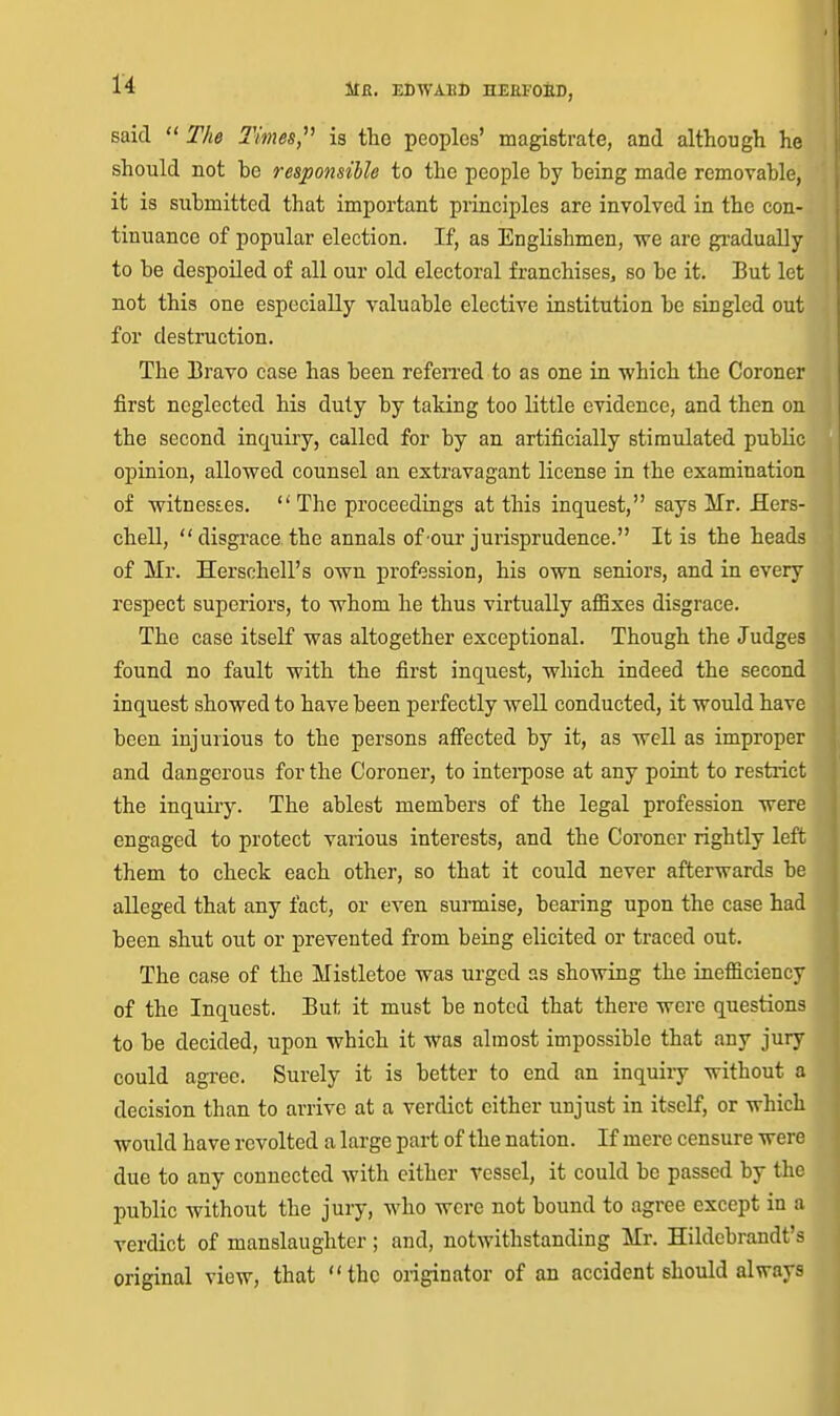 said  The Times,''^ is tlie peoples' magistrate, and although he should not be responsible to the people by being made removable, it is submitted that important principles are involved in the con- tinuance of popular election. If, as Englishmen, -we are gi-adually to be despoiled of all our old electoral franchises, so be it. But let not this one especially valuable elective institution be singled out for destruction. The Bravo case has been refen'ed to as one in which the Coroner first neglected his duty by taking too little evidence, and then on the second inquiry, called for by an artificially stimulated public opinion, allowed counsel an extravagant license in the examination of witnesE.es. The proceedings at this inquest, says Mr. ilers- chell,  disgrace, the annals of'Our jurisprudence. It is the heads of Mr. Herschell's own profession, his own seniors, and in every respect superiors, to whom he thus virtually affixes disgrace. The case itself was altogether exceptional. Though the Judges found no fault with the first inquest, which indeed the second inquest showed to have been perfectly well conducted, it would have been injurious to the persons aflfected by it, as well as improper and dangerous for the Coroner, to intei'pose at any point to restrict the inquiry. The ablest members of the legal profession were engaged to protect various interests, and the Coroner rightly left them to check each other, so that it could never afterwards be alleged that any fact, or even surmise, bearing upon the case had been shut out or prevented from being elicited or traced out. The case of the Mistletoe was urged as showing the inefficiency of the Inquest. But it must be noted that there were questions to be decided, upon which it was almost impossible that any jury could agree. Surely it is better to end an inquiry without a decision than to arrive at a verdict either unjust in itself, or which would have revolted a large part of the nation. If mere censure were due to any connected with either vessel, it could be passed by the public without the jury, who were not bound to agree except in a verdict of manslaughter; and, notwithstanding Mr. Hildebrandt's original view, that the originator of an accident should always