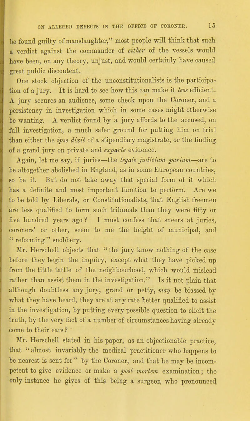 ')e found guilty of manslaughter, most people will think that such a verdict against the commander of either of the vessels would liave been, on any theory, unjust, and would certainly have caused i;reat public discontent. One stock objection of the unconstitutionalists is the participa- tion of a jury. It is hard to see how this can make it less efficient. A jury secures an audience, some check upon the Coroner, and a persistency in investigation which in some cases might otherwise be wanting. A verdict found by a jury affords to the accused, on full investigation, a much safer ground for putting him on trial than either the ipse dixit of a stipendiary magistrate, or the finding of a grand jury on private and exparte evidence. Again, let me say, if juries—the legale judicium parium—are to be altogether abolished in England, as in some European countries, 80 be it. But do not take away that special form of it which has a definite and most important function to perform. Are we to be told by Liberals, or Constitutionalists, that English freemen are less qualified to form such tribunals than they were fifty or five hundred years ago? I must confess that sneers at juries, coroners' or other, seem to me the height of municipal, and refonning snobbery. Mr. Herschell objects that  the jury know nothing of the case before they begin the inquiry, except what they have picked up from the tittle tattle of the neighbourhood, which would mislead rather than assist them in the investigation. Is it not plain that although doubtless any juiy, grand or petty, may be biassed by what they have heard, they are at any rate better qualified to assist in the investigation, by putting every possible question to elicit the truth, by the very fact of a number of circumstances having already come to their ears ? Mr. Herschell stated in his paper, as an objectionable practice, that almost invariably the medical practitioner who happens to be nearest is sent for by the Coroner, and that he may be incom- petent to give evidence or make a post mortem examination; the only instance he gives of thig being a surgeon yi\io pronouncec^