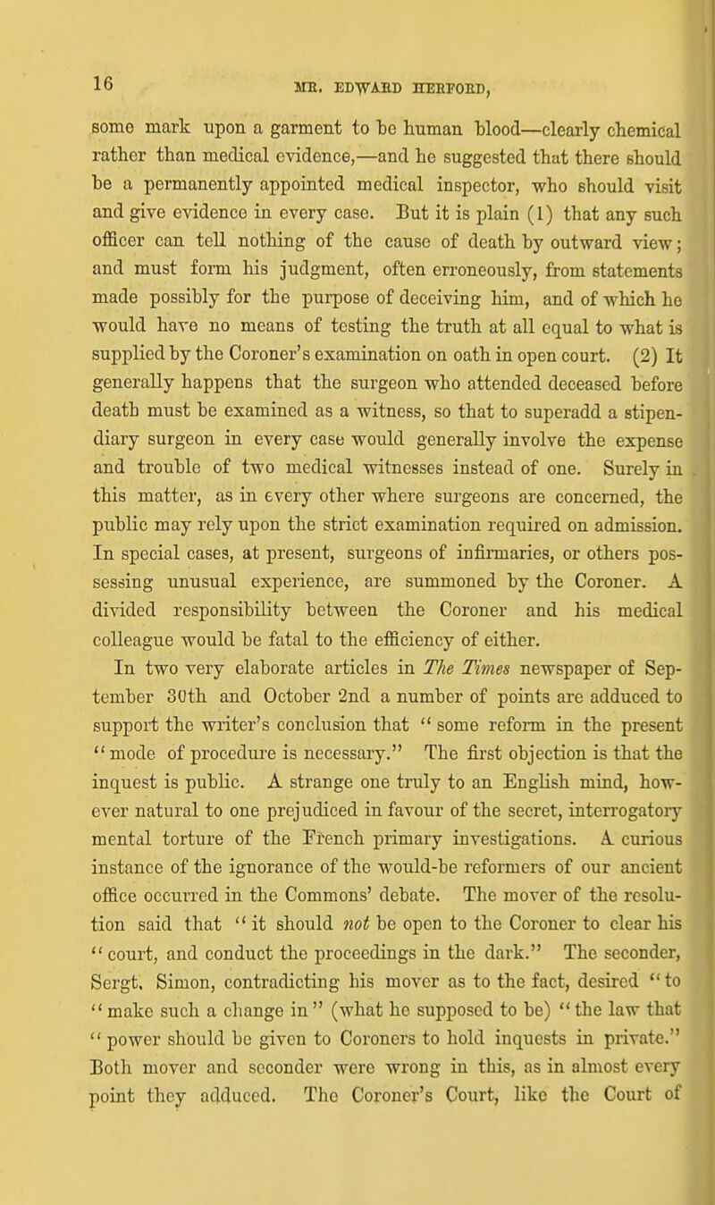 some mark upon a garment to be human blood—clearly cbemidal rather than medical evidence,—and he suggested that there should be a permanently appointed medical inspector, who should visit and give evidence in every case. But it is plain (I) that any such officer can tell nothing of the cause of death by outward view; and must form his judgment, often erroneously, from statements made possibly for the purpose of deceiving him, and of which he would have no means of testing the truth at all equal to what is supplied by the Coroner's examination on oath in open court. (2) It generally happens that the surgeon who attended deceased before death must be examined as a witness, so that to superadd a stipen- diary surgeon in every case would generally involve the expense and trouble of two medical witnesses instead of one. Surely in this matter, as in every other where surgeons are concerned, the public may rely upon the strict examination required on admission. In special cases, at present, surgeons of infirmaries, or others pos- sessing unusual experience, are summoned by the Coroner. A divided responsibility between the Coroner and his medical colleague would be fatal to the efficiency of either. In two very elaborate articles in The Times newspaper of Sep- tember 30th and October 2nd a number of points are adduced to support the writer's conclusion that  some refoi-m in the present  mode of procedui'e is necessary. The first objection is that the inquest is public. A strange one truly to an English mind, how- ever natural to one prejudiced in favour of the secret, interrogatoiy mental torture of the Pi-ench primary investigations. A curious instance of the ignorance of the would-be reformers of our ancient office occurred in the Commons' debate. The mover of the resolu- tion said that  it should not be open to the Coroner to clear his  court, and conduct the proceedings in the dark. The seconder, Sergt. Simon, contradicting his mover as to the fact, desired  to  make such a change in  (what he supposed to be)  the law that  power should be given to Coroners to hold inquests in private. Both mover and seconder were wrong in this, as in almost every point they adduced. The Coroner's Court, like the Court of