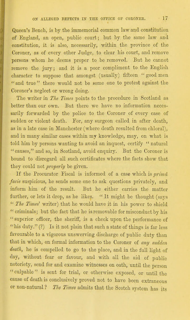Queen's Bench, is by the immemorial common law and constitution of England, an open, public court; but by the same law and constitution, it is also, necessarily, within the province of the Coroner, as of every other Judge, to clear his court, and remove persons whom he deems proper to be removed. But he cannot remove the jury; and it is a poor compliment to the English character to suppose that amongst (usually) fifteen  good men and true there would not be some one to protest against the Coroner's neglect or wrong doing. The writer in The Times points to the procedure in Scotland as better than our own. But there wc have no information neces- sarily forwarded by the police to the Coroner of every case of sudden or violent death. Eor, any surgeon called in after death, as in a late case in Manchester (where death resulted from chloral), and in many similar cases within my knowledge, may, on what is told him by persons wanting to avoid an inquest, certify  natural causes, and so, in Scotland, avoid enquiry. But the Coroner is bound to disregard all such certificates where the facts show that they could not properly be given. If the Procurator Eiscal is informed of a case which is primd facie suspicious, he sends some one to ask questions piivately, and inform him of the result. But he either carries the matter further, or lets it di'op, as he likes.  It might be thought (says  The Times' writer) that he would have it in his power to shield  criminals; but the fact that he is removable for misconduct by his superior officer, the sheriff, is a check upon the performance of his duty. (?) Is it not plain that such a state of things is far less favourable to a vigorous unswerving discharge of public duty than that in which, on formal information to the Coroner of any sudden death, he is compelled to go to the place, and in the full Uglit of day, without fear or favour, and with all the aid of public notoriety, send for and examine witnesses on oath, until the person culpable is sent for trial, or otherwise exposed, or until the cause of death is conclusively proved not to have been extraneous or non-natural ? The Times admits that the Scotch system has its