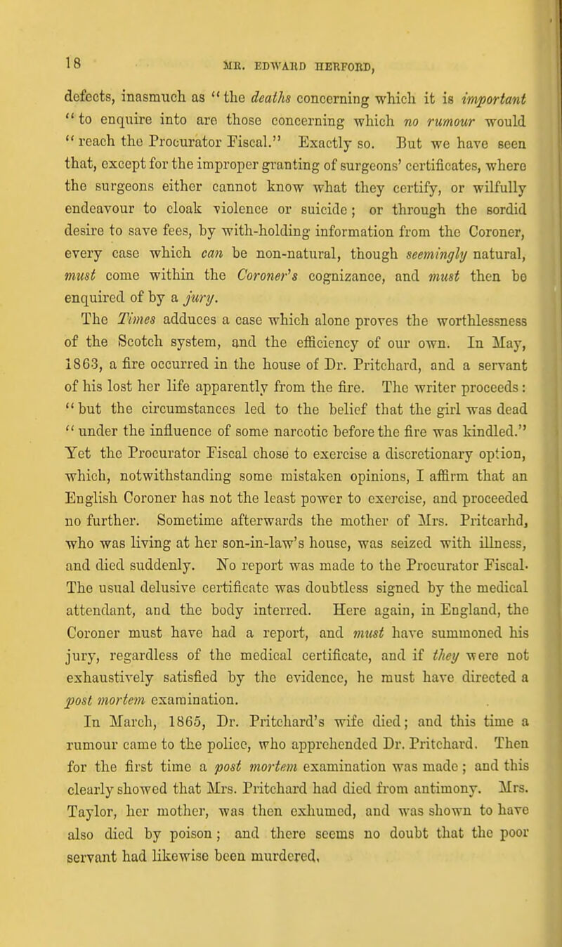 defects, inasmuch as the deaths concerning which it is important  to enquire into arc those concerning which no rumour would  reach the Procurator Fiscal. Exactly so. But we have seen that, except for the improper granting of surgeons' certificates, where the surgeons either cannot know what they certify, or wilfully endeavour to cloak violence or suicide; or through the sordid desire to save fees, by with-holding information from the Coroner, every case which can be non-natural, though seemingly natural, must come within the Coroner's cognizance, and mtist then be enquired of by a j'my. The Times adduces a case which alone proves the worthlessness of the Scotch system, and the ef&ciency of our own. In May, 1863, a fire occurred in the house of Dr. Pritchard, and a servant of his lost her life apparently from the fire. The writer proceeds: but the circumstances led to the belief that the girl was dead  under the influence of some narcotic before the fire was kindled. Yet the Procurator Fiscal chose to exercise a discretionary option, which, notwithstanding some mistaken opinions, I afiirm that an English Coroner has not the least power to exercise, and proceeded no further. Sometime afterwards the mother of Mrs. Pritcarhd, who was living at her son-in-law's house, was seized with illness, and died suddenly. No report was made to the Procurator Eiscal- The usual delusive certificate was doubtless signed by the medical attendant, and the body interred. Here again, in England, the Coroner must have had a report, and ttiicst have summoned his jury, regardless of the medical certificate, and if t/iei/ were not exhaustively satisfied by the evidence, he must have directed a post mortem examination. In March, 1865, Dr. Pritchard's wife died; and this time a rumour came to the police, who apprehended Dr. Pritchard. Then for the first time a post mortem examination was made ; and this clearly showed that Mrs. Pritchard had died from antimony. Mrs. Taylor, her mother, was then exliumed, and was shown to have also died by poison; and there seems no doubt that the poor servant had likewise been murdered.