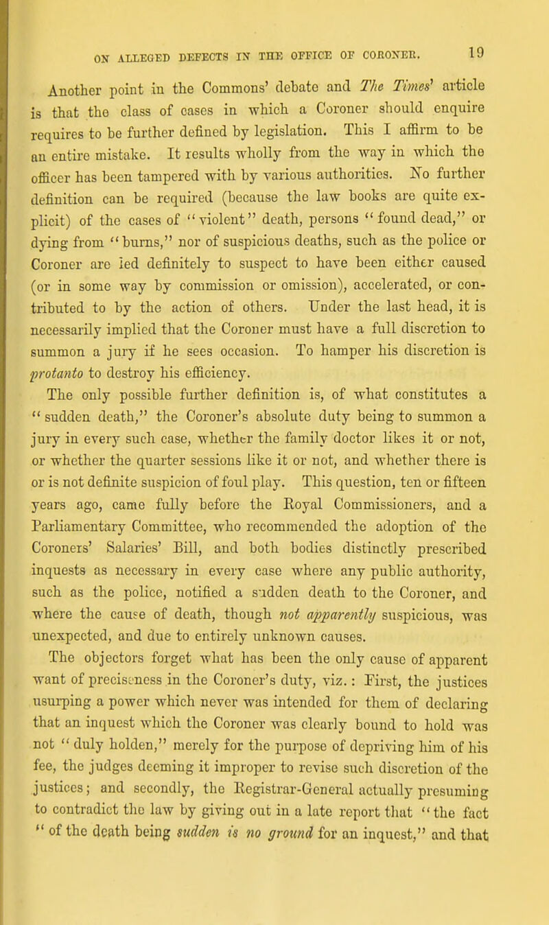 Another point in the Commons' debate and T/ie Times' article is that the class of cases in which a Coroner should enquire requires to be further defined by legislation. This I affirm to be an entire mistake. It results wholly from the way in which the officer has been tampered with by various authorities. No further definition can be required (because the law books are quite ex- plicit) of the cases of violent death, persons found dead, or dying from  bums, nor of suspicious deaths, such as the police or Coroner are led definitely to suspect to have been either caused (or in some way by commission or omission), accelerated, or con- tributed to by the action of others. Under the last head, it is necessarily implied that the Coroner must have a full discretion to summon a jury if he sees occasion. To hamper his discretion is protanto to destroy his efficiency. The only possible further definition is, of what constitutes a  sudden death, the Coroner's absolute duty being to summon a jury in every such case, whether the family doctor likes it or not, or whether the quarter sessions like it or not, and whether there is or is not definite suspicion of foul play. This question, ten or fifteen years ago, came fully before the Eoyal Commissioners, and a Parliamentary Committee, who recommended the adoption of the Coroners' Salaries' Bill, and both bodies distinctly prescribed inquests as necessary in every case where any public authority, such as the police, notified a sudden death to the Coroner, and where the cause of death, though not apparently suspicious, was unexpected, and due to entirely unknown causes. The objectors forget what has been the only cause of apparent want of preciseness in the Coroner's duty, viz.: First, the justices usurping a power which never was intended for them of declaring that an inquest which the Coroner was clearly bound to hold was not  duly holden, merely for the purpose of depriving him of his fee, the judges deeming it improper to revise such discretion of the justices; and secondly, the Kegistrar-Gcneral actually presuming to contradict the law by giving out in a late report tliat  the fact  of the death being sudden is no ground for an inquest, and that