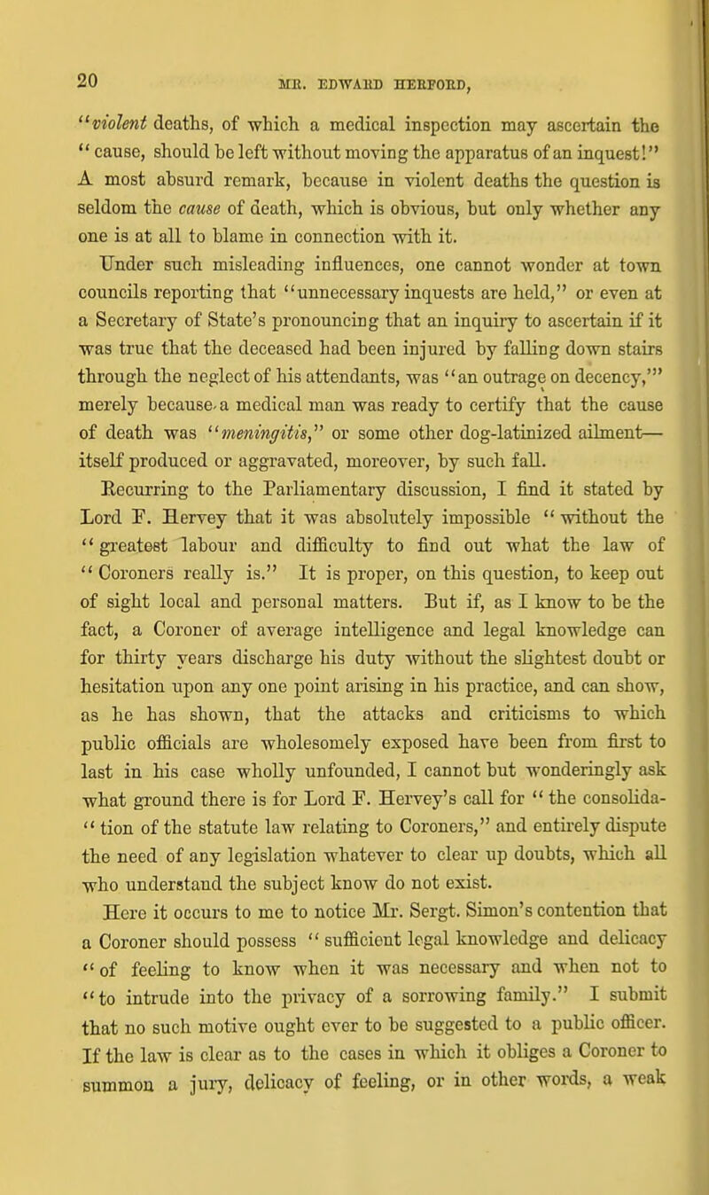 violent deaths, of which a medical inspection may ascertain the  cause, should be left without moving the apparatus of an iaquest! A most absurd remark, because in violent deaths the question is seldom the cause of death, which is obvious, but only whether any one is at all to blame in connection with it. Under such misleading influences, one cannot wonder at town councils reporting that unnecessary inquests are held, or even at a Secretary of State's pronouncing that an inquiry to ascertain if it was true that the deceased had been injured by falling down stairs through the neglect of his attendants, was an outrage on decency,' merely because-a medical man was ready to certify that the cause of death was meningitis,' or some other dog-latinized ailment— itself produced or aggravated, moreover, by such fall. Eeeurring to the Parliamentary discussion, I find it stated by Lord E. Hervey that it was absolutely impossible  without the  gi-eateet labour and difficulty to find out what the law of  Coroners really is. It is proper, on this question, to keep out of sight local and personal matters. But if, as I know to be the fact, a Coroner of average intelligence and legal knowledge can for thirty years discharge his duty without the slightest doubt or hesitation upon any one point arising in his practice, and can show, as he has shown, that the attacks and criticisms to which public officials are wholesomely exposed have been from first to last in his case whoUy unfounded, I cannot but wonderingly ask what ground there is for Lord F. Hervey's call for  the consolida-  tion of the statute law relating to Coroners, and entirely dispute the need of any legislation whatever to clear up doubts, which aU who understand the subject know do not exist. Here it occurs to me to notice Mr. Sergt. Simon's contention that a Coroner should possess  sufficient legal knowledge and delicacy  of feeling to know when it was necessary and when not to to intrude into the privacy of a sorrowing family. I submit that no such motive ought ever to be suggested to a public officer. If the law is clear as to the cases in which it obliges a Coroner to summon a jury, delicacy of feeling, or in other woi-ds, a weak