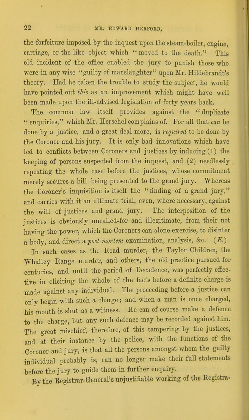 the forfeiture imposed by the inquest upon the steam-boiler, engine, carriage, or the like object -which  moved to the death. This old incident of the office enabled the jury to punish those who •were in any wise guilty of manslaughter upon Mr. Hildebrandt's theory. Had he taken the trouble to study the subject, he would have pointed out this as an improvement which might have well been made upon the ill-advised legislation of forty years back. The common law itself provides against the  duplicate  enquiries, which Mr. Herschel complains of. For all that can be done by a justice, and a great deal more, is required to be done by the Coroner and his jury. It is only bad innovations which have led to conflicts between Coroners and justices by inducing (1) the keeping of persons suspected from the inquest, and (2) needlessly repeating the whole case before the justices, whose commitment merely secures a bill being presented to the grand jury. Whereas the Coroner's inquisition is itself the finding of a grand jury, and carries with it an ultimate trial, even, where necessary, against the will of justices and grand jury. The interposition of the justices is obviously uncalled-for and illegitimate, from their not having the power, which the Coroners can alone exercise, to disinter a body, and direct a post viortem examination, analysis, &c. {E.) In such cases as the Eoad murder, the Taylor Children, the Whalley Hange murder, and others, the old practice pursued for centuries, and until the period of Decadence, was perfectly effec- tive in eliciting the whole of the facts before a definite charge is made against any individual. The proceeding before a justice can only begin with such a charge; and when a man is once charged, his mouth is shut as a witness. He can of course make a defence to the charge, but any such defence may be recorded against him. The great mischief, therefore, of this tampering by the justices, and at their instance by the police, with the functions of the Coroner and jury, is that all the persons amongst whom the guilty individual probably is, can no longer make their full statements before the jury to guide them in further enquiry. By the Registrar-General's unjustifiable working of the Registra-