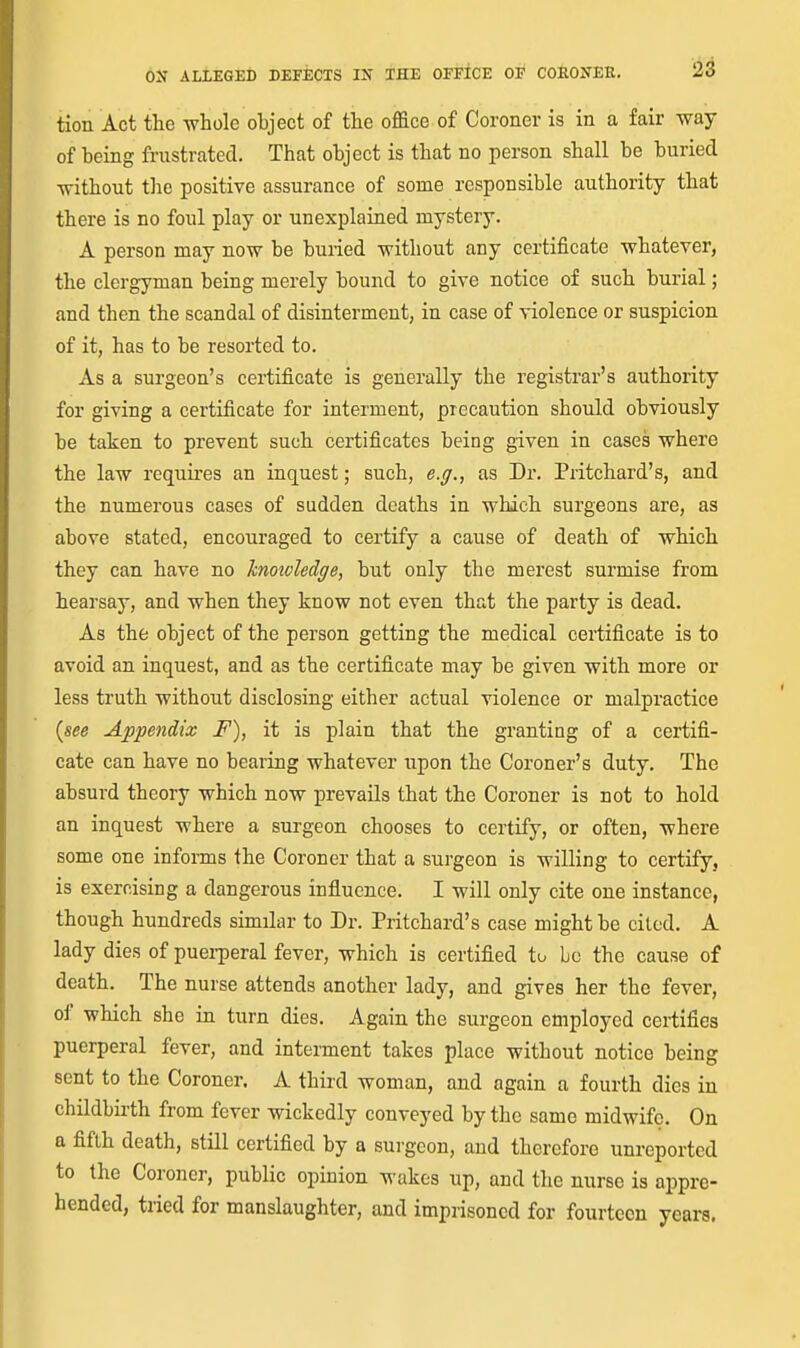 tion Act the whole object of the office of Coroner is in a fair way of heing frustrated. That object is that no person shall be buried without the positive assurance of some responsible authority that there is no foul play or unexplained mystery. A person may now be buried without any certificate whatever, the clergyman being merely bound to give notice of such burial; and then the scandal of disinterment, in case of violence or suspicion of it, has to be resorted to. As a surgeon's certificate is generally the registrar's authority for giving a certificate for interment, precaution should obviously be taken to prevent such certificates being given in cases where the law requires an inquest; such, e.g., as Dr. Pritchard's, and the numerous cases of sudden deaths in which surgeons are, as above stated, encouraged to certify a cause of death of which they can have no Icnoioledge, but only the merest surmise from hearsay, and when they know not even that the party is dead. As the object of the person getting the medical certificate is to avoid an inquest, and as the certificate may be given with more or less truth without disclosing either actual violence or malpractice {see Appendix F), it is plain that the granting of a certifi- cate can have no bearing whatever upon the Coroner's duty. The absurd theory which now prevails that the Coroner is not to hold an inquest where a surgeon chooses to certify, or often, where some one infoms the Coroner that a surgeon is willing to certify, is exercising a dangerous influence. I will only cite one instance, though hundreds similar to Dr. Pritchard's case might be cited. A lady dies of puerperal fever, which is certified to be the cause of death. The nurse attends another lady, and gives her the fever, oi' which she in turn dies. Again the surgeon employed certifies puerperal fever, and interment takes place without notice being sent to the Coroner. A third woman, and again a fourth dies in childbirth from fever wickedly conveyed by the same midwife. On a fifth death, still certified by a surgeon, and therefore unreported to the Coroner, public opinion wakes up, and the nurse is appre- hended, tried for manslaughter, and imprisoned for fourteen years.