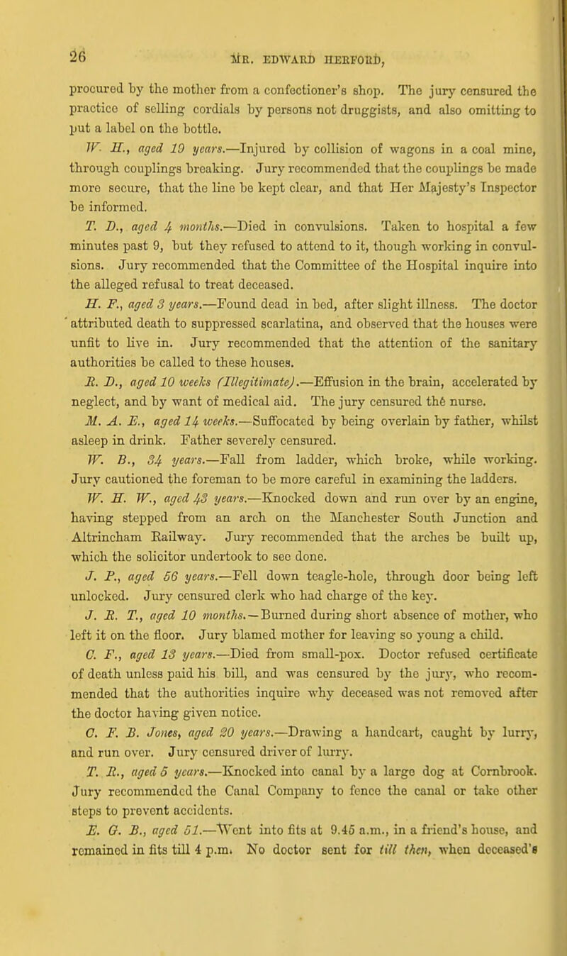 procui-ed by the mother from a confectioner's shop. The jury censured the practice of selling cordials by persons not druggists, and also omitting to put a label on the bottle. IF- H., aged 10 years.—Injured by collision of wagons in a coal mine, through couplings breaking. Jury recommended that the couplings be made more secure, that the line be kept clear, and that Her Majesty's Inspector be informed. T. B., aged 4 months.—Died in convulsions. Taken to hospital a few minutes past 9, but they refused to attend to it, though worlring in convul- sions. Jury recommended that the Committee of the Hospital inquire into the alleged refusal to treat deceased. H. F., aged 3 years.—Found dead in bed, after slight illness. The doctor attributed death to suppressed scarlatina, and obsers-ed that the houses were unfit to live in. Jury recommended that the attention of the sanitary authorities be called to these houses. R. D., aged 10 weeks (IllegitimateJ.—Effusion in the brain, accelerated by neglect, and by want of medical aid. The jury censured th6 nurse. M. A. E., aged I4. weeks.—Suffocated by being overlain by father, whilst asleep in drink. Father severely censured. W. B., S4 years.—Fall from ladder, which broke, while working. Jury cautioned the foreman to be more careful in examining the ladders. W. S. W., aged 43 years.—Knocked down and run over by an engine, having stepped from an arch on the Manchester South Junction and Altrincham Eailway. Jury recommended that the arches be built up, which the solicitor undertook to sec done. J. P., aged 56 years.—Fell down teagle-hole, through door being left unlocked. Jury censured clerk who had charge of the key. J. R. T,, aged 10 >now<7is. —Burned during short absence of mother, who left it on the floor. Jury blamed mother for leaving so young a child. C. F., aged 13 years.—Died from small-pox. Doctor refused certificate of death unless paid his bill, and was censured by the jury, who recom- mended that the authorities inquire why deceased was not removed after the doctor having given notice. C. F. B. JoneSf aged 20 years.—Drawing a handcart, caught by lurry, and run over. Jury censured driver of lurry. T. R., aged 5 years.—Knocked into canal by a largo dog at Combrook. Jury recommended the Canal Company to fence the canal or take other steps to prevent accidents. E. O. B., aged 51.—VS'ent into fits at 9.45 a.m., in a friend's house, and