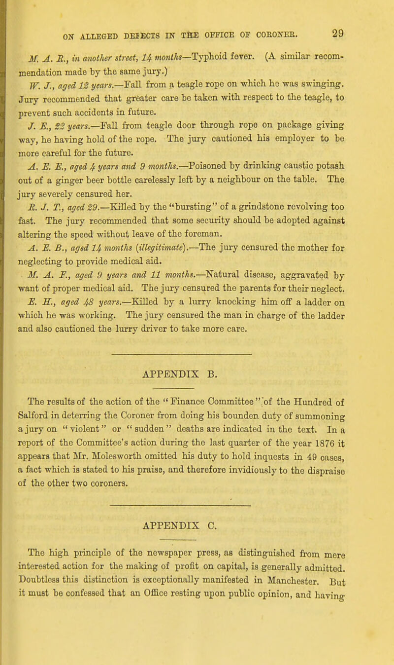 31. A. Jt., in another street, U mowi/js—Tj'phoid fever. (A similar recom- mendation made by the same jury.) TF. J., aged 12 years.—FaSL from a teagle rope on which he was swinging. Jury recommended that greater care be taken with respect to the teagle, to prevent such accidents in future. J. E., 22 years.—FaM from teagle door through rope on package giving way, he having hold of the rope. The jury cautioned his employer to be more careful for the future. A. E. E., aged 4 years and 9 months.—Poisoned by drinking caustic potash out of a ginger beer bottle carelessly left by a neighbour on the table. The jury severely censured her. Jt. J. T., aged 29.—Killed by the bursting of a grindstone revolving too fast. The jury recommended that some security should be adopted against altering the speed without leave of the foreman. A. E. B., aged 14 months {illegitimate).—The jury censured the mother for neglecting to provide medical aid. M. A. F., aged 9 years and 11 months.—Natural disease, aggravated by want of proper medical aid. The jury censured the parents for their neglect. E. H., aged 48 years.—Killed by a lurry knocking him off a ladder on which he was working. The jury censured the man in charge of the ladder and also cautioned the lurry driver to take more care. APPENDIX B. The results of the action of the  Finance Committee  'of the Hundred of Salford in deterring the Coroner from doing his bounden duty of summoning a jury on violent or sudden deaths are indicated in the text. In a report of the Committee's action during the last quarter of the year 1876 it appears that Mr. Molesworth omitted his duty to hold inquests in 49 cases, a fact which is stated to his praise, and therefore invidiously to the dispraise of the other two coroners. APPENDIX C. The high principle of the newspaper press, as distinguished from mere interested action for the making of profit on capital, is generally admitted. Doubtless this distinction is exceptionally manifested in Manchester. But it must be confessed that an Office resting upon public opinion, and liaving