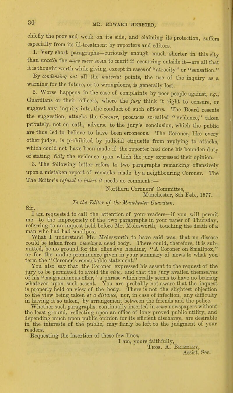 / chiefly the poor and weak on its side, and claiming its protection, suffers especially from its ill-treatment by reporters and editors. 1. Very short paragraphs—curiously enough much shorter in this city than exactly the same cases seem to merit if occurring outside it—are all that it is thought worth while giving, except in cases of atrocity or sensation. By condensing out all the material points, the use of the inquiry as a warning for the future, or to wrongdoers, is generally lost. 2. Worse happens in the case of complaints hy poor people agaiust, e.g., Guardians or their officers, where the jury think it right to censure, or suggest any inquiry into, the conduct of such officers. The Board resents the suggestion, attacks the Coroner, produces so-called evidence, taken privately, not on oath, adverse to the jury's conclusion, which the puhUc are thus led to believe to have been erroneous. The Coroner, like every other judge, is prohibited by judicial etiquette from replying to attacks, which could not have been made if the reporter had done his bounden duty of stating fully the evidence upon which the jury expressed their opinion. 3. The following letter refers to two paragraphs remarking offensively upon a mistaken report of remarks made by a neighbouring Coroner. The The Editor's refusal to insert it needs no comment:— Northern Coroners' Committee, Manchester, 8th Feb., 1877. To the JEditor of th& Manchester Guardian. Sir, I am requested to call the attention of j'our readers—if you will permit me—to the impropriety of the two paragraphs in your paper of Thursday, referring to an inquest held before Mr. Molesworth, touching the death of a man who had had smallpox. What I understand Mr. Molesworth to have said was, that no disease could be taken from viewing a dead body. There could, therefore, it is sub- mitted, be no ground for the offensive heading,  A Coroner on Smallpox, or for the undue prominence given in your summary of news to what you term the  Coroner's remarkable statement. Tou also say that the Coroner expressed his assent to the request of the jury to be permitted to avoid the view, and that the jury availed themselves of his  magnanimous offer, a phrase which really seems to have no beaiing whatever upon such assent. You are probably not aware that the inquest is properly held on view of the body. There is not the slightest objection to the view being taken at a distance, nor, in case of infection, any difficulty in having it so taken, by arrangement between the friends and the police. Whether such paragraphs, continually inserted in sottte newspapers without the least ground, reflecting upon an office of long proved j)ublic utility, and depending much upon public opinion for its efficient discharge, are desirable in the interests of the public, may fairly be left to the judgment of your readers. Kequesting the insertion of these few lines, I am, yours faithfully, Thos. a. Brierley, Assist. Sec.
