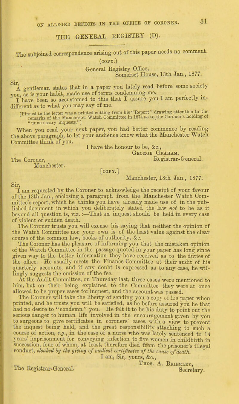 THE GENERAL EEGISTEY (D). The subjoined correspondence arising out of this paper needs no comment. (copy.) General Eegistry Office, Somerset House, 13th Jan., 1877. gentleman states that in a paper you lately read before some society you, as is your habit, made use of terms condemning me. I have been so accustomed to this that I assure you I am perfectly in- different as to what you may say of me. rPinned to the letter tvas a printed cutting from his Eeport drawing attention to the remarks o£ the Manchester Watch Committee in 1874 as to.the Coroner's holding of unnecessary inquests.] When you read your next paper, you had better commence by reading the above paragi'aph, to let your audience know what the Manchester Watch Committee thini: of you. I have the honour to be, &c., George Graham, The Coroner, Eegistrar-General. Manchester. [copy.] Manchester, 18th Jan., 1877. Sir, 'I am requested by the Coroner to acknowledge the receipt of your favour of the 13th Jan., enclosing a paragraph from the Manchester Watch Com- mittee's report, which he thinks you have already made use of in the pub- lished document in which you deliberately stated the law not to be as it beyond all question is, viz.:—That an inquest should be held in every case of violent or sudden death. The Coroner trusts you will excuse his saying that neither the opinion of the Watch Committee nor your own is of the least value against the clear course of the common law, books of authority, &c. The Coroner has the pleasure of informing you that the mistaken opinion of the Watch Committee in the passage quoted in your paper has long since given way to the better information they have received as to the duties of the office. He usually meets the Finance Committee at their audit of his quarterly accounts, and if any doubt is expressed as to any case, he ■wil- lingly suggests the omission of the fee. At the Audit Committee, on Thursday last, three cases were mentioned to him, but on their being explained to the Committee they were at once allowed to be proper cases for inquest, and the account was passed. The Coroner will take the liberty of sending you a copy ut' his paper when printed, and he trusts you will be satisfied, as he before assured you he that had no desire to condemn you. He felt it to be his duty to point out the serious danger to human life involved in the encouragement given by you to surgeons to give certificates in coroners' cases, with a view to prevent the inquest being held, and the great responsibility attaching to such a course of action, e.g., in the case of a nurse who was lately sentenced to 14 years' imprisonment for conveying infection to five women in childbirth in succession, four of whom, at least, therefore died from the prisoner's Ulegal conduct, cloaked by the giving of medical certificates of the cause of death. I am. Sir, yours, &c., Thos. a. Brierley, The Eegistrar-Generah Secretary.