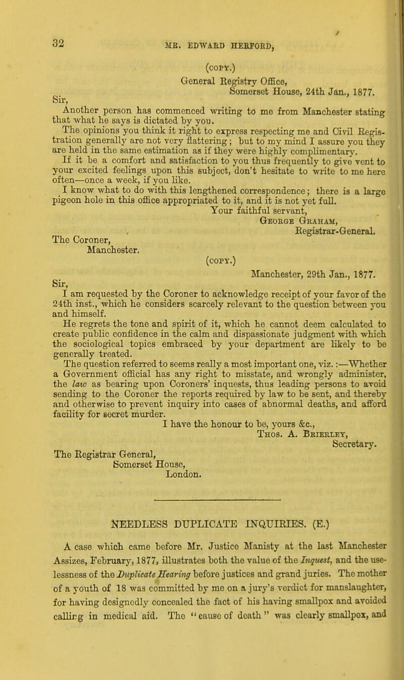 (copy.) General Registry Office, Somerset House, 24tli Jan., 1877. Sir, Another person has commenced writing to me from Manchester stating that what he says is dictated by you. The opinions you think it right to express respecting me and Civil Regis- tration generally are not very flattering; but to my mind I assure you they are held in the same estimation as if they were highly complimentary. If it be a comfort and satisfaction to you thus frequently to g^ve vent to your excited feelings upon this subject, 'don't hesitate to write to me here often—once a week, if you like. _ I know what to do with this lengthened correspondence; there is a large pigeon hole in this office appropriated to it, and it is not yet full. Your faithful servant, Geoege Graham, Registrar-General. The Coroner, Manchester. (copy.) Manchester, 29th Jan., 1877. Sir, I am requested by the Coroner to acknowledge receipt of your favor of the 24th inst., which he considers scarcely relevant to the question between you and himself. He regrets the tone and spirit of it, which he cannot deem calculated to create public confidence in the calm and dispassionate judgment with which the sociological topics embraced by your department are likely to be generally treated. The question referred to seems really a most important one, viz.:—Whether a Government official has any right to misstate, and wrongly administer, the law as bearing upon Coroners' inquests, thus leading persons to avoid sending to the Coroner the reports required by law to be sent, and thereby and otherwise to prevent inquiry into cases of abnormal deaths, and afford facility for secret murder. I have the honour to be, yours &c., Thos. a. Beierley, Secretary. The Registrar General, Somerset House, London. NEEDLESS DUPLICATE INQUIRIES. (E.) A case which came before Mr. Justice Manisty at the last Manchester Assizes, February, 1877, illustrates both the value of the Inquest, and the use- lessness of the Duplicate Hearing before justices and grand juries. The mother of a youth of 18 was committed by me on a juiy's verdict for manslaughter, for having designedly concealed the fact of his having smallpox and avoided calling in medical aid. The causeof death was clearly smallpox, and