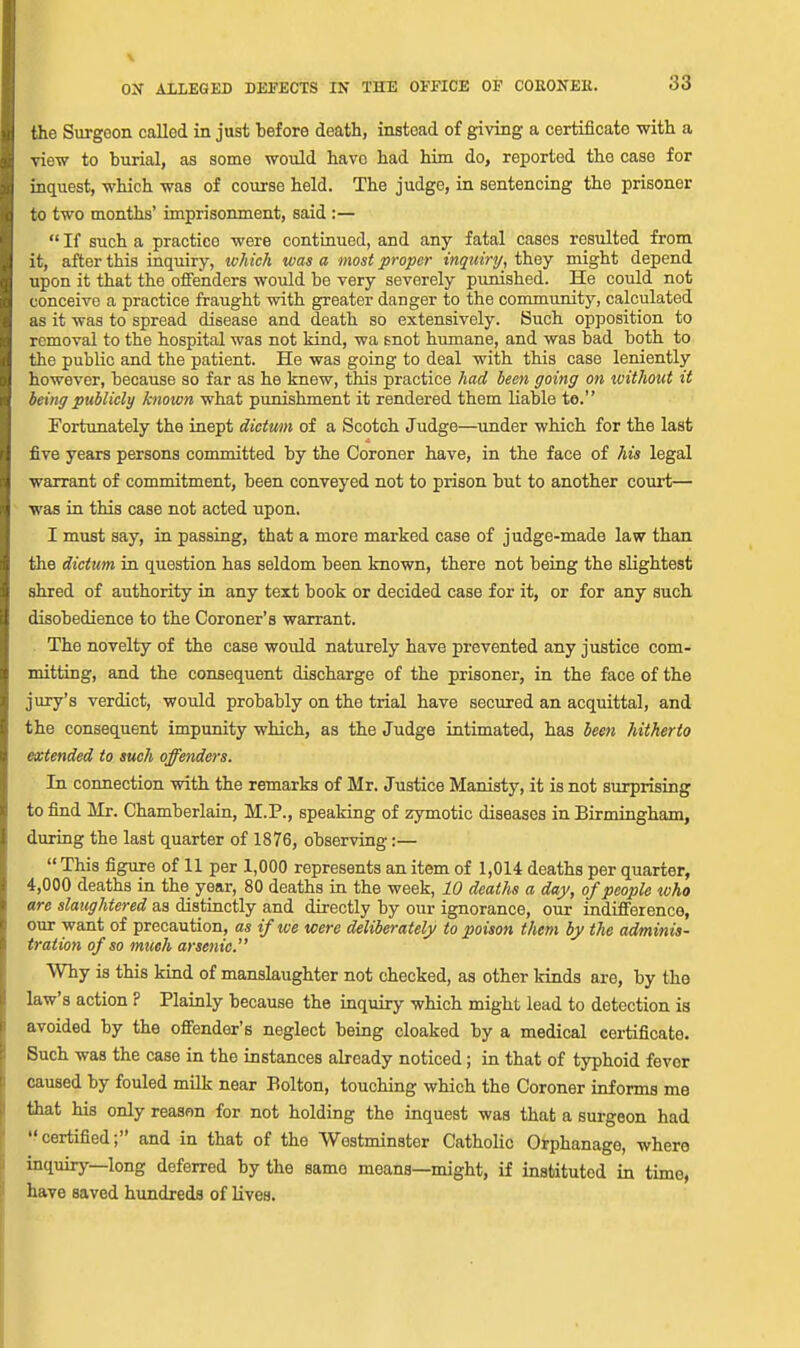 the Surgeon called in just before death, instead of giving a certificate with a view to burial, as some would have had him do, reported tho case for inquest, which was of course held. The judge, in sentencing tho prisoner to two months' imprisonment, said :—  If such a practice were continued, and any fatal cases resulted from it, after this inquiry, lohich was a most proper inquiry, they might depend upon it that the offenders would be very severely punished. He could not conceive a practice fraught with greater danger to the community, calculated as it was to spread disease and death so extensively. Such opposition to removal to the hospital was not kind, wa snot humane, and was bad both to the public and the patient. He was going to deal with this case leniently however, because so far as he knew, this practice had leen going on without it being publicly known what punishment it rendered them liable te. Fortunately the inept dictum of a Scotch Judge—under which for the last five years persons committed by the Coroner have, in the face of his legal warrant of commitment, been conveyed not to prison but to another court— was in this case not acted upon. I must say, in passing, that a more marked case of judge-made law than the dictum in question has seldom been known, there not being the slightest shred of authority in any text book or decided case for it, or for any such disobedience to the Coroner's warrant. The novelty of the case would naturely have prevented any justice com- mitting, and the consequent discharge of the prisoner, in the face of the jury's verdict, would probably on the trial have secured an acquittal, and the consequent impunity which, as the Judge intimated, has been hitherto extended to such offenders. In connection with the remarks of Mr. Justice Manisty, it is not surprising to find Mr. Chamberlain, M.P., speaking of zymotic diseases in Birmingham, during the last quarter of 1876, observing:— This figure of 11 per 1,000 represents an item of 1,014 deaths per quarter, 4,000 deaths in the year, 80 deaths in the week, 10 deaths a day, of people who are slaughtered as distinctly and directly by our ignorance, our indifference, our want of precaution, as if we were deliberately to poison them by the adminis- tration of so much arsenic. Why is this kind of manslaughter not checked, as other kinds are, by tho law's action ? Plainly because the inquiry which might lead to detection is avoided by the offender's neglect being cloaked by a medical certificate. Such was the case in the instances already noticed; in that of typhoid fever caused by fouled milk near Bolton, touching which the Coroner informs me that his only reason for not holding the inquest waa that a surgeon had certified; and in that of the Westminster Catholic Orphanage, where inquiry—long deferred by the same means—might, if instituted in time, have saved hundreds of Uves.