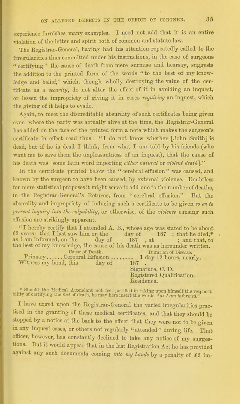 experience furnishes many examples. I need not add that it is an entire violation of the letter and spirit both of common and statute law. The Registrar-General, having had his attention repeatedly called to tho irregularities thus committed under his instructions, in the case of surgeons certifying the cause of death from mere surmise and hearsay, suggests the addition to the printed foi-m of the words  to the host of my know- ledge and helief, which, though wholly destroying the value of tho cer- tificate as a sccuritij, do not alter the effect of it in avoiding an inquest, or lessen the impropriety of giving it in cases requiring an inquest, which the giving of it helps to evade. Again, to meet the discreditahle absurdity of such certificates being given even where the party was actually alive at the time, the Eegistrar-General lias added on the face of the printed form a note which makes the surgeon's certificate in effect read thus: I do not know whether [John Smith] is dead, but if he is dead I think, from what I am told by his friends (who want me to save them the unpleasantness of an inquest), that the cause of his death was [some latin word importing either natural or violent deat/i]. In the certificate printed below the cerebral eSusion was caused, and known by the surgeon to have been caused, by external violence. Doubtless for mere statistical purposes it might serve to add one to the number of deaths, in the Eegistrar-General's Eeturns, from cerebral effusion. But the absurdity and impropriety of inducing such a certificate to be given so as to prevent inquiry into the culpability, or otherwise, of the violence causing such effusion are strikingly apparent.  I hereby certify that I attended A. B., whose age was stated to be about 63 years ; that I last saw him on the day of 187 ; that he died,* as I am informed, on the day of 187 , at ; and that, to the best of my knowledge, the cause of his death was as hereunder written. Cause .of Death. Duration of Disease. Primary Cerebral Effusion 1 day 12 hours, nearly. Witness my hand, this day of 187 . Signature, C. D. Registered Qualification. Residence. » Should the Medical Attendant not feel justified in taking upon himself tho responsi- bihty of certifying the fact of death, he may here insert the words as I am infoi-med. I have urged upon the Registrar-General the varied irregularities prac- tised in the granting of these medical certificates, and that they should be stopped by a notice at the back to the effect that they were not to be given in any Inquest cases, or others not regularly  attended  during life. That officer, however, has constantly declined to take any notice of my sugges- tions. But it would appear that in the last Registration Act ho has provided against any such documents coming into my hands by a penalty of £2 im-