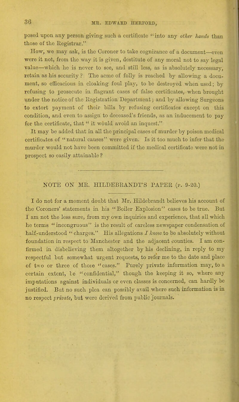 posed upon any person giving such a certificate into any other hands than those of the Eegistrar. How, we may ask, is the Coroner to take cognizance of a document—even were it not, from the way it is given, destitute of any moral not to say legal value—which he is never to see, and stiU less, as is absolutely necessary, retain as his security ? The acme of foUy is reached hy allowing a docu- ment, so efficacious in cloaking foul play, to he destroyed when used; hy refusing to prosecute in flagrant cases of false certificates, when brought under the notice of the Eegistration Department; and by allowing Surgeons to eztort payment of their bills by refusing certificates except on this condition, and even to assign to deceased's friends, as an inducement to pay for the certificate, that  it would avoid an inquest. It may be added that in all the principal cases of murder by poison medical certificiites of  natural causes were given. Is it too much to infer that the murder would not have been committed if the medical certificate were not in prospect so easily attainable ? NOTE ON MR. HILDEBRANDT'S PAPER (p. 9-20.) I do not for a moment doubt that Mv. Hildebrandt believes his account of the Coroners' statements in his Boiler Explosion cases to be true. But I am not the less sure, from my own inquiries and experience, that all which he terms incongruous is the result of careless newspaper condensation of half-understood  charges. His allegations J know to be absolutely without foundation in respect to Manchester and the adjacent counties. I am con- firmed in disbelieving them altogether by his declining, in reply to my respectful but somewhat urgent requests, to refer me to the date and place of two or three of those cases. Purely private information may, to a certain extent, to confidential, though the keeping it so, where any imputations against individuals or even classes is concerned, can hardly be justified. Bat no such plea can possibly avail where such information is in no respect private, but were derived from public journals.