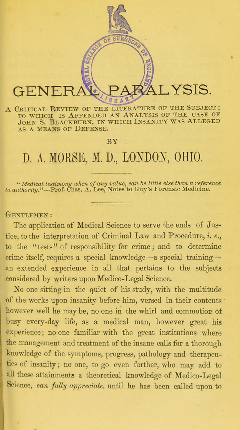 GENERA%^^^LYSIS. A Critical Review of the xiteratube of the Subject ; TO WHICH IS Appended an Analysis of the case of John S. Blackburn, in which Insanity was Alleged AS A means of Defense. BY D. A. MOESE, M. D, LONDOS, OHIO.  Medical testimony when of any value, can be little else than a reference to authorityy—Prof. Chas, A. Lee, Notes to Guy's Forensic Medicine. Gentlemen : The application of Medical Science to serve the ends of Jus- tice, to the interpretation of Criminal Law and Procedure, i. e., to the tests of responsibility for crime; and to determine crime itself, requires a special knowledge—a special training— an extended experience in all that pertains to the subjects considered by writers upon Medico-Legal Science. No one sitting in the quiet of his study, with the multitude of the works upon insanity before him, versed in their contents' however well he may be, no one in the whirl and commotion of busy every-day life, as a medical man, however great his experience; no one familiar with the great institutions where the management and treatment of the insane calls for a thorough knowledge of the symptoms, progress, pathology and therapeu- tics of insanity; no one, to go even further, who may add to all these attainments a theoretical knowledge of Medico-Legal Science, can fully appreciate, until he has been called upon to