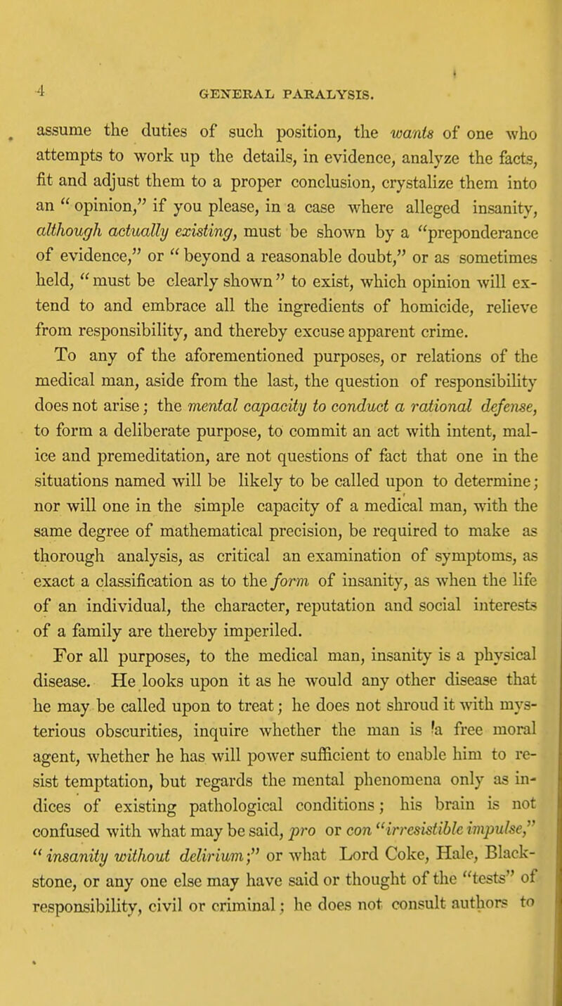 assume the duties of such position, the wants of one who attempts to work up the details, in evidence, analyze the facts, fit and adjust them to a proper conclusion, crystalize them into an  opinion, if you please, in a case where alleged insanity, although actually existing, must be shown by a preponderance of evidence, or  beyond a reasonable doubt, or as sometimes held,  must be clearly shown  to exist, which opinion will ex- tend to and embrace all the ingredients of homicide, relieve from responsibility, and thereby excuse apparent crime. To any of the aforementioned purposes, or relations of the medical man, aside from the last, the question of responsibihty does not arise; the mental capacity to conduct a raiional defense, to form a deliberate purpose, to commit an act with intent, mal- ice and premeditation, are not questions of fact that one in the situations named will be likely to be called upon to determine ; nor will one in the simple capacity of a medical man, with the same degree of mathematical precision, be required to make as thorough analysis, as critical an examination of symptoms, as exact a classification as to the form of insanity, as when the life of an individual, the character, reputation and social interests of a family are thereby imperiled. For all purposes, to the medical man, insanity is a physical disease. He looks upon it as he would any other disease that he may be called upon to treat; he does not shroud it with mys- terious obscurities, inquire whether the man is 'a free moral agent, whether he has will power sufficient to enable him to re- sist temptation, but regards the mental phenomena only as in- dices of existing pathological conditions; his brain is not confused with what may be said, pro or con irresistible impulse,  insanity without delirium; or what Lord Coke, Hale, Black- stone, or any one else may have said or thought of the tests of responsibility, civil or criminal; he does not consult authors to