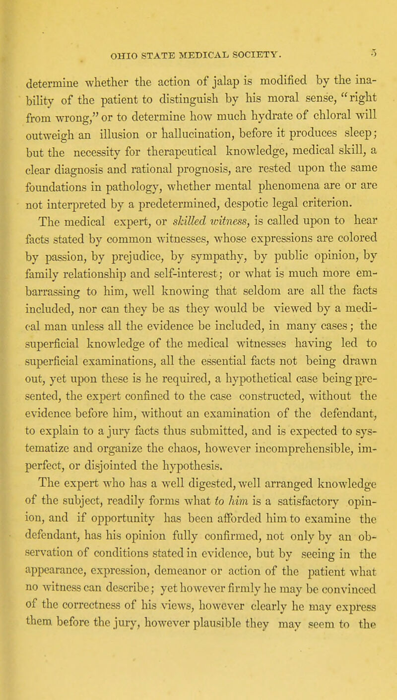 determine whether the action of jalap is modified by the ina- bility of the patient to distinguish by his moral sense, right from wrong, or to determine how much hydrate of chloral will outweigh an illusion or hallucination, before it produces sleep; but the necessity for therapeutical knowledge, medical skill, a clear diagnosis and rational prognosis, are rested upon the same foundations in pathology, whether mental phenomena are or are not interpreted by a predetermined, despotic legal criterion. The medical expert, or skilled witness, is called upon to hear facts stated by common witnesses, whose expressions are colored by passion, by prejudice, by sympathy, by public opinion, by family relationship and self-interest; or what is much more em- barrassing to him, well knowing that seldom are all the facts included, nor can they be as they would be viewed by a medi- cal man unless all the evidence be included, in many cases; the superficial knowledge of the medical witnesses having led to superficial examinations, all the essential facts not being drawn out, yet upon these is he required, a hypothetical case being pre- sented, the expert confined to the case constructed, without the evidence before him, without an examination of the defendant, to explain to a jury facts thus submitted, and is expected to sys- tematize and organize the chaos, however incomprehensible, im- perfect, or disjointed the hypothesis. The expert who has a well digested, well arranged knowledge of the subject, readily forms what to him is a satisfactory opin- ion, and if opportunity has been aiforded him to examine the defendant, has his opinion fully confirmed, not only by an ob- servation of conditions stated in evidence, but by seeing in the appearance, expression, demeanor or action of the patient what no witness can describe; yet however firmly he may be convinced of the correctness of his views, however clearly he may express them before the jury, however plausible they may seem to the