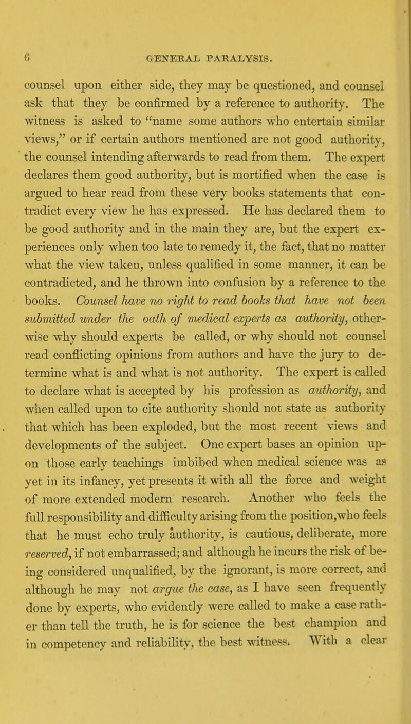 counsel upon either side, they may be questioned, and counsel ask that they be confirmed by a reference to authority. The witness is asked to name some authors who entertain similar views, or if certain authors mentioned are not good authority, the counsel intending afterwards to read from them. The expert declares them good authority, but is mortified when the case is argued to hear read from these very books statements that con- tradict every view he has expressed. He has declared them to be good authority and in the main they are, but the expert ex- periences only when too late to remedy it, the fact, that no matter what the view taken, unless qualified in some manner, it can be contradicted, and he thrown into confusion by a reference to the books. Counsel have no right to read books that have not been submitted under the oath of medical experts as authority, other- wise why should experts be called, or why should not counsel read conflicting opinions from authors and have the jury to de- termine what is and what is not authority. The expert is called to declare what is accepted by his profession as autJwrity, and when called upon to cite authority should not state as authority that which has been exploded, but the most recent views and developments of the subject. One expert bases an opinion up- on those early teachings imbibed when medical science was as yet in its infancy, yet presents it with all the force and weight of more extended modern research. Another who feels the full responsibility and difficulty arising from the position,who feels that he must echo truly authority, is cautious, deliberate, more reserved, if not embarrassed; and although he incurs the risk of be- ing considered unqualified, by the ignorant, is more correct, and although he may not argue the case, as I have seen frequently done by experts, who evidently were called to make a case rath- er than tell the truth, he is for science the best champion and in competency and reliability, the best witness. With a clear