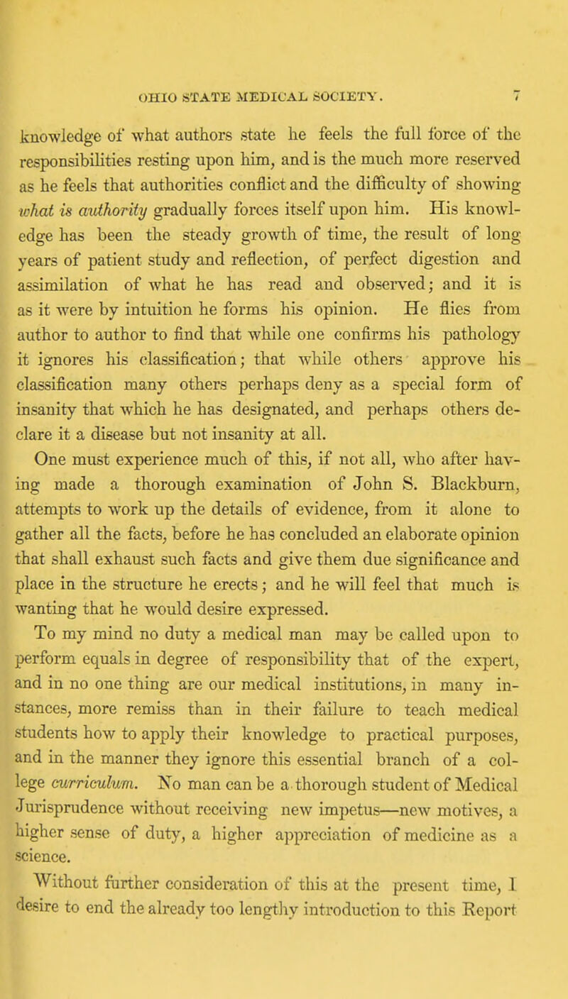 knowledge of what authors state he feels the full force of the responsibilities resting upon him, and is the much more reserved as he feels that authorities conflict and the difficulty of showing ■what is authority gradually forces itself upon him. His knowl- edge has been the steady growth of time, the result of long years of patient study and reflection, of perfect digestion and assimilation of what he has read and observed; and it is as it were by intuition he forms his opinion. He flies from author to author to find that while one confirms his pathology it ignores his classification; that while others approve his classification many others perhaps deny as a special form of insanity that which he has designated, and perhaps others de- clare it a disease but not insanity at all. One must experience much of this, if not all, who after hav- ing made a thorough examination of John S. Blackburn, attempts to work up the details of evidence, from it alone to gather all the facts, before he has concluded an elaborate opinion that shall exhaust such facts and give them due significance and place in the structure he erects; and he will feel that much is wanting that he would desire expressed. To my mind no duty a medical man may be called upon to perform equals in degree of responsibility that of the expert, and in no one thing are our medical institutions, in many in- stances, more remiss than in their failure to teach medical students how to apply their knowledge to practical purposes, and in the manner they ignore this essential branch of a col- lege curriculum. No man can be a thorough student of Medical Jm-isprudence without receiving new impetus—ncAV motives, a higher sense of duty, a higher appreciation of medicine as a science. Without further consideration of this at the present time, I desire to end the already too lengtliy introduction to this Report