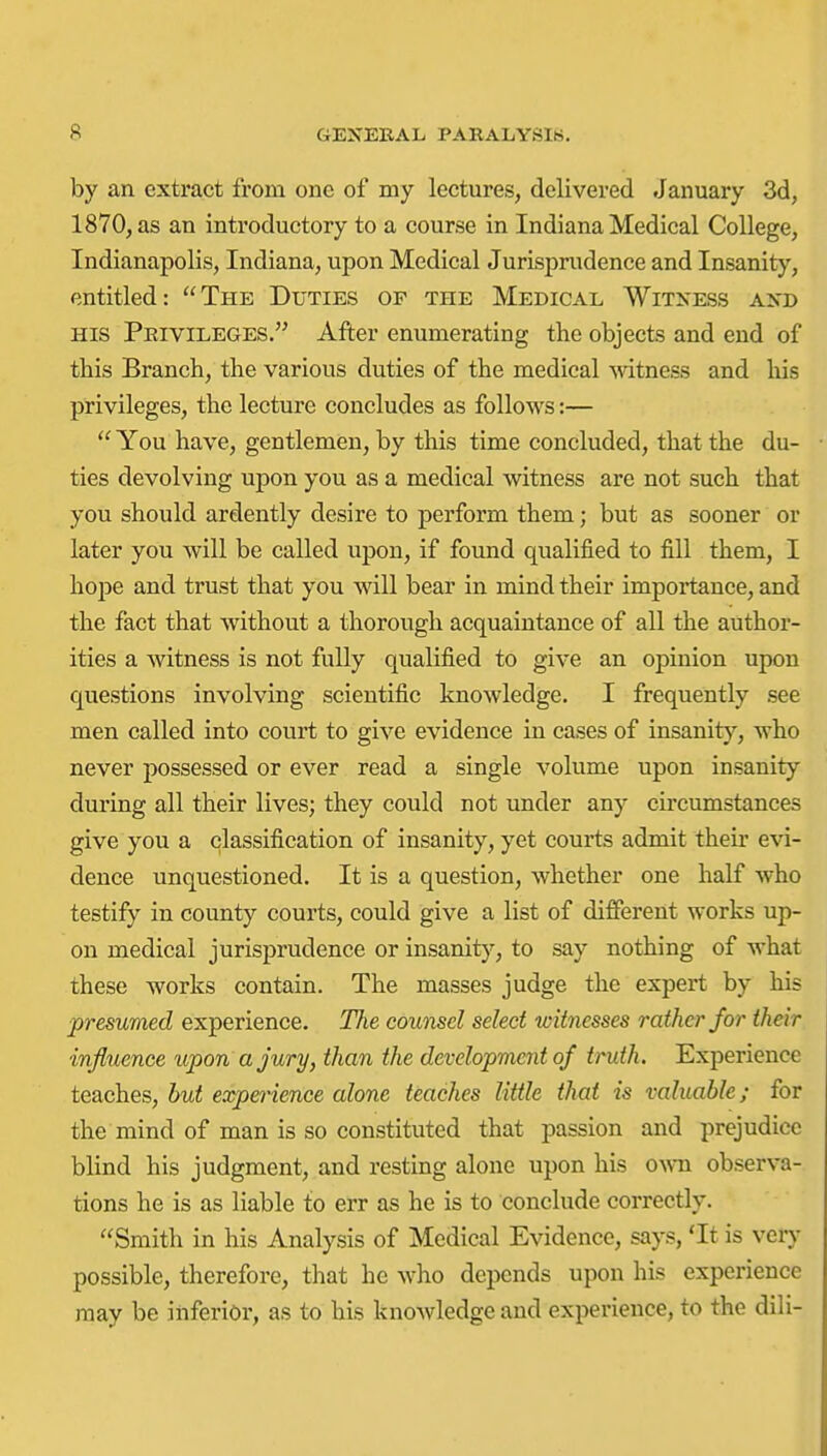 by an extract from one of my lectures, delivered Januaiy 3d, 1870, as an introductory to a course in Indiana Medical College, Indianapolis, Indiana, upon Medical Jurisprudence and Insanity, entitled: The Duties of the Medical Witness and HIS Privileges. After enumerating the objects and end of this Branch, the various duties of the medical mtness and liis privileges, the lecture concludes as follows:—  You have, gentlemen, by this time concluded, that the du- ties devolving upon you as a medical witness are not such that you should ardently desire to perform them; but as sooner or later you will be called upon, if found qualified to fill them, I hope and trust that you will bear in mind their importance, and the fact that without a thorough acquaintance of all the author- ities a witness is not fully qualified to give an opinion upon questions involving scientific knowledge. I frequently see men called into court to give evidence in cases of insanity, who never possessed or ever read a single volume upon insanity during all their lives; they could not under any circumstances give you a classification of insanity, yet courts admit theh' evi- dence unquestioned. It is a question, whether one half who testify in county courts, could give a list of different works up- on medical jurisprudence or insanit}'', to say nothing of what these works contain. The masses judge the expert by his presumed experience. The counsel select witnesses rather for their influence upon a jury, than the development of truth. Experience teaches, but experience alone teaches little that is valuable; for the mind of man is so constituted that passion and prejudice blind his judgment, and resting alone upon his own observa- tions he is as liable to err as he is to conclude correctly. Smith in his Analysis of Medical Evidence, says, 'It is veiy possible, therefore, that he Avho depends upon his experience may be inferior, as to his knowledge and experience, to the dili-