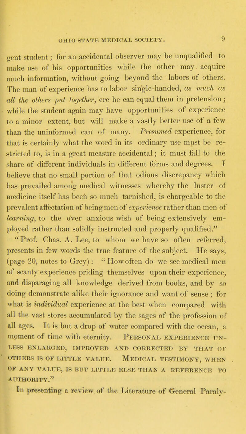 jrent student; for an accidental observer may be unqualified to make use of his opportunities while the other may acquire much information, without going beyond the labors of others. The man of experience has to labor single-handed, as much nil the others put together, ere he can equal them in pretension ; while the student again may have opportunities of experience to a minor extent, but will make a vastly better use of a few than the uninformed can of many. Presumed experience, for that is certainly what the word in its ordinary use must be re- stricted to, is in a great measure accidental; it must fall to the share of different individuals in dilferent forms and degrees. I believe that no small portion of that odious discrepancy which has prevailed among medical witnesses whei'eby the luster of medicine itself has beefi so anuch tarnished, is chargeable to the prevalent affectation of being men of experience x'ather than men of /earning, to the over anxious wish of being extensively em- ployed rather than solidly instructed and properly qualified.  Prof. Chas. A. Lee, to whom we have so often referred, presents in few words the true feature of the subject. He says, (page 20, notes to Grey):  How often do we see medical men of scanty experience priding themselves upon their experience, and disparaging all knowledge derived from books, and by so doing demonstrate alike their ignorance and want of sense ; for what is individual experience at the best when compared with all the vast stores accumulated by the sages of the profession of all ages. It is but a drop of water compared with the ocean, a moment of time with eternity. Personal experience un- [-BSS ENLARGED, IMPROVED AND CORRECTED BY THAT OF <yrHERS IS OF LITTLE VALUE. MeDICAL TF.STIMONY, WHEN OF ANY VALUE, IS BUT LITTLE ELSE THAN A REFERENCE TO A UTHORITY. In presenting a review of the Lit^irature of General Paraly-