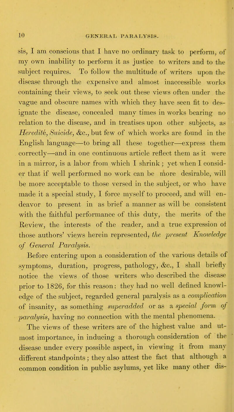 sis, I am conscious that I have no ordinary task to })crfbrni, of my own inability to perform it as justice to writers and to the subject requires. To follow the multitude of writers upon the disease through the expensive and almost inaccessible works containing their views, to seek out these views often under the vague and obscure names with which they have seen fit to des- ignate the disease, concealed many times in works bearing no relation to the disease, and in treatises upon other subjects, as Heredity, Suicide, &c., but few of which works are found in the English language—to bring all these together—express them correctly—and in one continuous article reflect them as it were in a mirror, is a labor from which I shrink ; yet when I consid- er that if well performed no work can be rilore desirable, will be more acceptable to those versed in the subject, or who have made it a special study, I force myself to proceed, and vnll en- deavor to present in as brief a manner as will be consistent with the faithful performance of this duty, the merits of the Review, the interests of the reader, and a true expression ot those authors' views herein represented, the. present Knowledge of General Paralysis. Before entering upon a consideration of the various details of symptoms, duration, progress, pathology, &c., I shall briefly notice the views of those writers who described the disease prior to 1826, for this reason: they had no well defined knowl- edge of the subject, regarded general paralysis as a complicaiion of insanity, as something superadded or as a special form of paralysis, having no connection with the mental phenomena. The views of these writers are of tlie highest value and ut- most importance, in inducing a thorough consideration of the disease under every possible aspect, in viewing it from many different standpoints; they also attest the fact that although a common condition in public asylums, yet like many other dis-