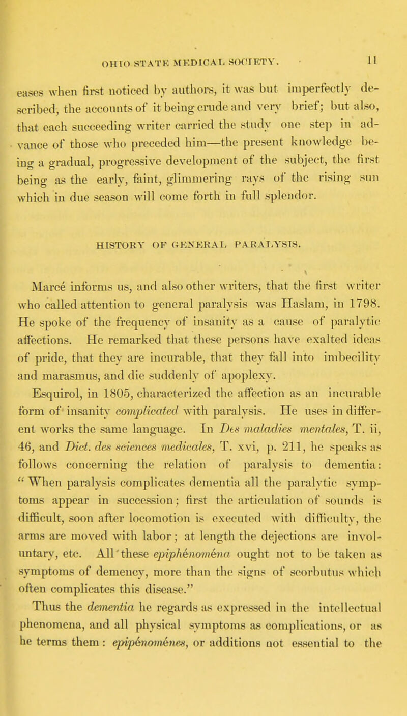 eases when first noticed by authors, it was but imperfectly de- scribed, the accounts of it being crude and very brief; but also, that each succeeding writer carried the study one step in ad- vance of those who preceded him—the present knowledge be- ing a gradual, progressive development of the subject, the first being as the early, faint, glimmering rays of tlie rising sun which in due season will come forth in full splendor. HISTORY or GKNKRAI, PARAIA'SIS. V Marce informs us, and also otlier writers, that the first writer who called attention to general paralysis was Haslam, in 179<S. He spoke of the frequency of insanity as a cause of paralytic affections. He remarked that these pei^sons have exalted ideas of pride, that they are incurable, that they fiill into imbecility and marasmus, and die suddenly of apoplexy. Esquirol, in 1805, characterized the aifection as an incurable form of insanity complicated with paralysis. He uses in differ- ent works the same language. In Dts maladks mentales, T. ii, 46, and I}ict. des sciences medicales, T. xvi, p. 211, he speaks as follows concerning the relation of paralysis to dementia: When paralysis complicates dementia all the paralytic symp- toms appear in succession; first the articulation of sounds is difficult, soon after locomotion is executed with difficulty, the arms ai'e moved with labor; at length the dejections are invol- untary, etc. All'these epiphenomena ought not to be taken a.« symptoms of demency, more than the signs of scorbutus which oft;en complicates this disease. Thus the dementia he regards as expressed in the intellectual phenomena, and all physical symptoms as complications, or as he terms them : epip&namene^, or additions not easential to the