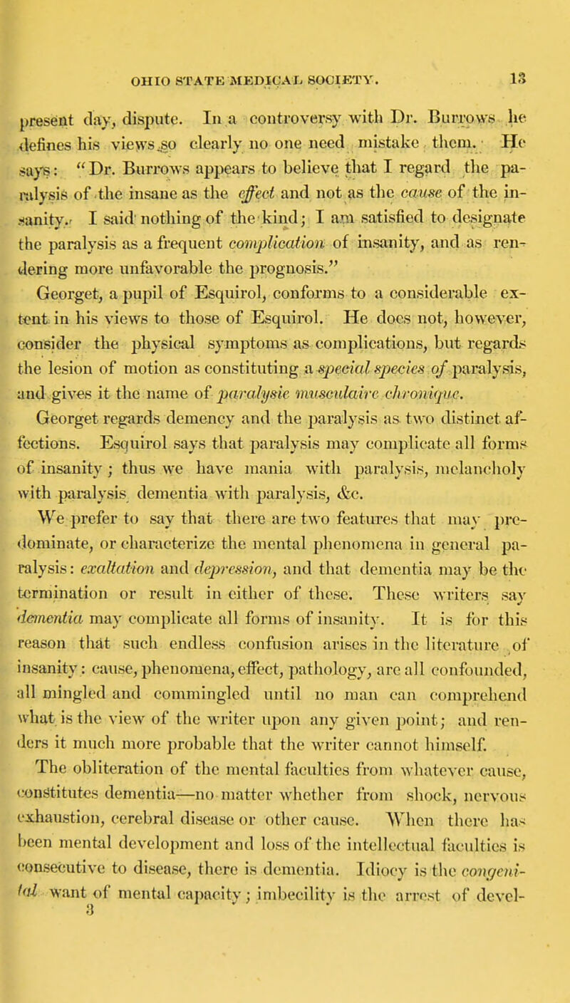 IS present day, dispute. In a controversy with Dr. Burroyvs he defines his views jso clearly no one need mistake them. He !«a>'B: Dr. Bun*ows appears to believe that I regard tlie pa- ralysis of the insane as the e^ec^and not as the cause of the in- .^anity.r I said nothing of the kind; I am satisfied to designate the paralysis as a frequent comjdication of msimity^ smd^^^a^ ren^ de-ring more unfavorable the prognosis. ■ ■ Georget, a pupil of Esquirol, conforms to a considerable ex- tent in his views to those of Esquirol. He does not, however, consider the physical symptoms as complications, but regards the lesion of motion as constituting a speeja? s2>ec/'es 0/paralysis, and gives it the name of paralysie mtiscidaire clwonique. Georget regards demency and the paralysis a& two distinct af- fections. Esquirol says that paralysis may complicate all forms of insanity ; thus we have mania with paralysis, iiiclancholy with paralysis dementia with paralysis, &c. We prefer to say that there are two features that may pre- dominate, or characterize the mental phenomena in general pa- ralysis : exaltation and depression, and that dementia may be the termination or result in either of these. These writers say danentia may complicate all forms of insanity. It is for this reason that such endless confusion arises in the literature of Insanity : cause, phenomena, eiFect, pathology, are all confounded, all mingled and commingled until no man can comprehend what, is the view of the writer ujion any given point; and ren- ders it nmch more probable that the writer cannot himself. The obliteration of the mental fiiculties from whatever cause, consstitutes dementia—no matter whether from shock, nervous exhaustion, cerebral disease or other cause. AVhcn there ha< been mental development and loss of the intellectual faculties is consecutive to disease, there is dementia. Idiocy is the congeni- l<d want of mental capacity; imbecility is the arrest of devel-