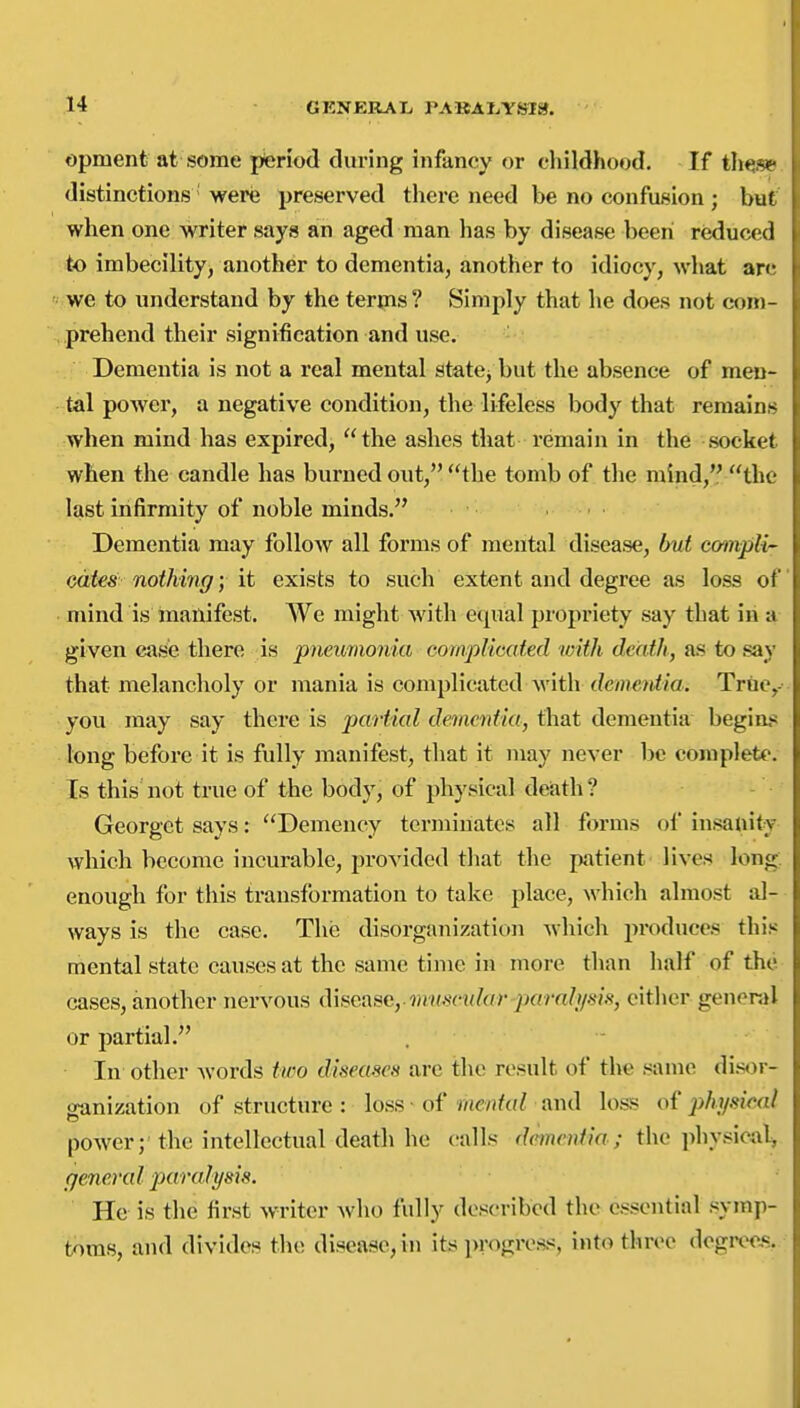 opment at some ptenod during infancy or childhood. If t\mf^ distinctions were preserved there need be no confusion; but when one writer says an aged man has by disease been reduced to imbecility, another to dementia, another to idiocy, what arc we to understand by the terms? Simply that he does not com- prehend their signification and use. Dementia is not a real mental state^ but the absence of men- tal power, a negative condition, the lifeless body that remains when mind has expired, the ashes that remain in the socket when the candle has burned out, the tomb of the mind, the last infirmity of noble minds. Dementia may folloAV all forms of mental disease, but ccrmpli odies nothing; \t exists to such extent and degree as loss of mind is manifest. We might with equal propriety say that in a given cjise there is pneimionia complicated 'with death, as to say that melancholy or mania is complicated with dementia. Trtie,- you may say there is partial dementia, that dementia begins long before it is fully manifest, that it may never be complete. Is this not true of the body, of physical deiath ? Georget says: Demency terminates all forms ol insauity Avhich become incurable, provided that the patient lives long; enough for this transformation to take place, which almost al- ways is the case. The disorganization which produces this mental state causes at the same time in more than half of the cases, another nervous difieasc, tnu-scular parali/sis, cither general or partial. . In other words two diseasen are the result of the same di.sor- ganization of structure : loss of r/te/jfor and loss of phi/sieal power; the intellectual death he calls dementia; the physical^ general paralysis. He is the first w^riter who fully described the essential symp- toms, and divides the disease, in its progress, into three degrec-s.