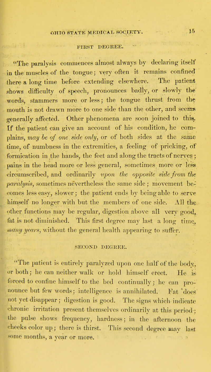 FIRST DEGKEE. The i>ai-alyeis commeuces almost always by declaring itself ia the muscles of the tongue; very often it remains confined there a long time before extending elsewhere. The patient shows difficulty of speech, pronounces badly, or slowly the words, stammei-s more or less; the tongue thrust from the mouth is not drawn more to one side than the other, and seems generally affected. Other j)henomena are soon joined to thia. If the patient can give an account of his condition, he com- plains, may he of one. side only, or of both sides at the same time, of numbness in the extremities, a feeling of pricking, of formication in the hands, the feet and along the tracts of ner^'cs ; pains in the head more or less general, sometimes more or less* fircumscribed, and ordinarily upon the opposite side from the paralysis, sometimes nevertheless the same side ; movement be- tiomes less easy, slower; the patient ends by being able to serve himself no longer with but the members of one side. All tbe other functions may be regular, digestion above all very goo^. fat is not diminished. This first degree may last a long tiniQ, iixamj years, without the general health appearing to suffer. ,, SECOND DEGREE. The patient is entirely paralyzed u])on one lialf of the body., or both; he can neither walk or hold himself erect. He i^ forced to confine himself to the bed continually; he can pro- nounce but few words; intelligence is annihilated. Fat Mocj? not yet disappear ; digestion is good. The sigas which indiciatij <;hronic irritation present themselves ordinarily at this period- the pulse shows frequency, hardness; in the afternoon the cheeks color up; there is thirst. This second degree may lant •^onie months, a year or more.