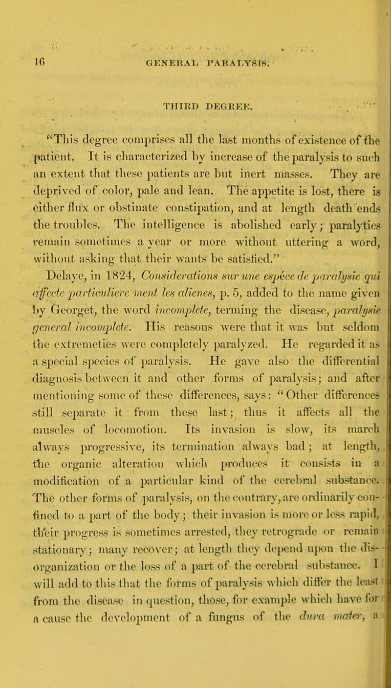 THIRD DEGRKK. This degree comprises all the last months of existence of the patient. It is characterized by increase of the paralysis to such an extent that these patients are but inert masses. They are deprived of color, pale and lean. The appetite is lost, there h Cither flux or obstinate constijiation, and at length death ends tlie troubles. The intelligence is abolished early; paralytics remain sometimes a year or more without uttering a word, without asking that their wants be satisfied. Delay0, in 1824, Comiderations surune esj)ece de paralysis riffcde particuUerc onent les cdiene^, p. 5, added to the name given by Gcorget, the word incomplete^ terming the disease, paralysk general mcoinplde. His reasons were that it was but seldoni the cxtremeties were completely paralyzed. He regarded it as a special species of paralysis. He gave also the differential diagnosis between it and other forms of paralysis; and after mentioning!: some of these differences, says:  Other differences -Still separate it from these last; thus it affects all the muscles of locomotion. Its invasion is .slow, its march always progressive, its termination always bad; at length,, tlie organic alteration which produces it consists in a i modification of a ijarticular kind of the cerebral sub.stance.-. The other forms of paralysis, on the contrary, are oixlinarily con-• fined to a part of the body; their invasion is more or less rapid,, th'eir progress is sometimes arrested, they retrograde or ix^main i stationary; many recover; at length they depend upon the dis- ■ organization or the loss of a part of the cerebral substance. H will add to this that tlie forms of paraly.sis which differ tlic lea.st i from the disease in question, those, for example which have for a cause the development of a fungu.s of the dura mater, n •