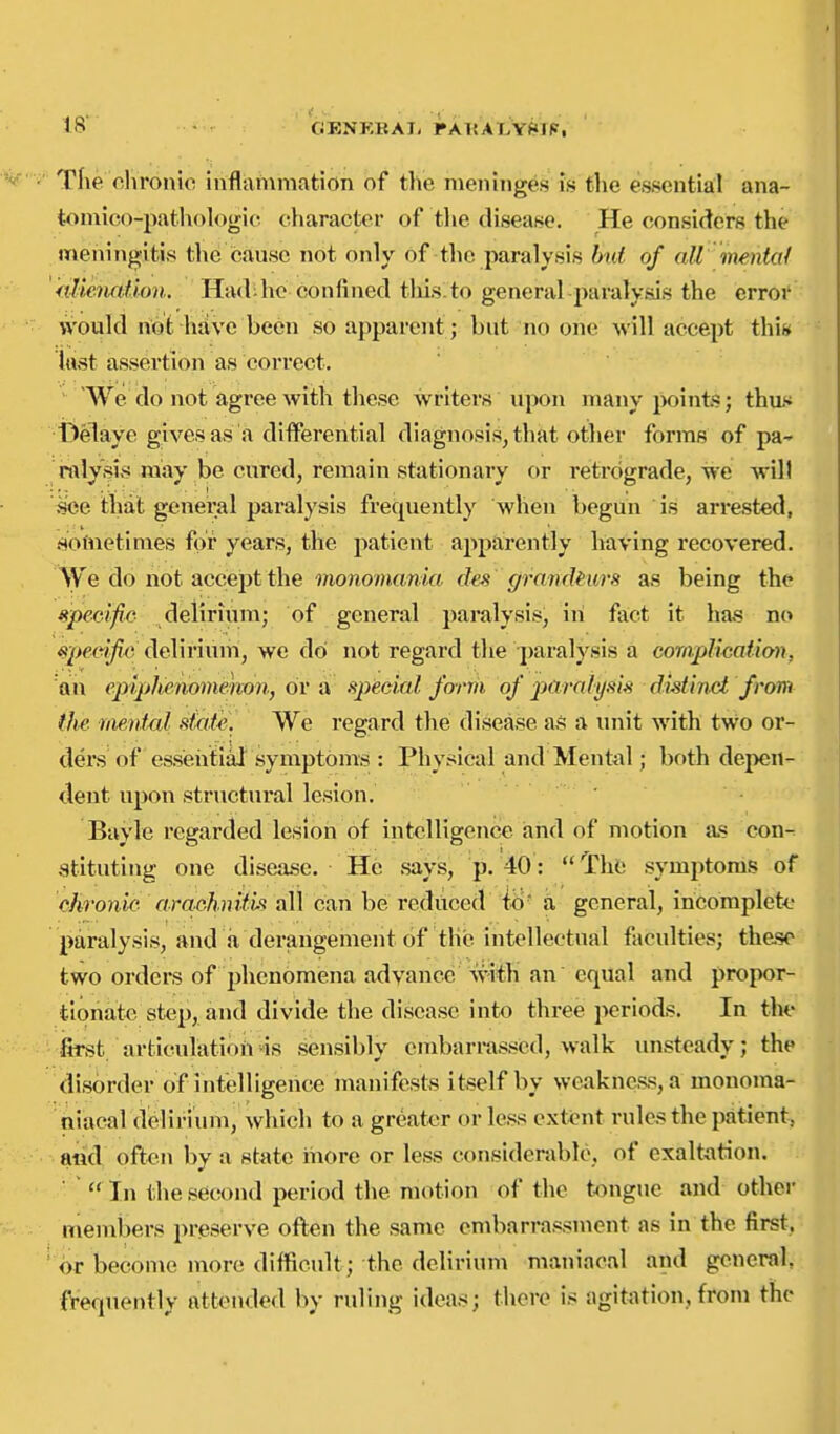 The clironio Inflammation of tlie meninges is the essential ana- tomico-path()logi(^ character of tlie disease. He considers the meningitis the cause not only of the paralysis but of aU mental 'hUeiiaihn. Had^hc confined tliis.to general paralyais the error \vould not hfive been so apparent; but no one will accept thi» lust assertion as correct. ■ We do not agree Avith these writers upon many jMiints; tha* 13elaye gives as a differential diagnosis, that other forms of pa^ roly'si may be cured, remain stationary or retrograde, we will see that genei^al paralysis frequently when begun is arrested, .sofnetinies for years, the patient apparently having recovered. do not accept the vionomania des granrki^^^ as being the upe-cifie delirium; of general paralysis, in fact it ha.? no «jc>ec*j^ delirium, we dol not regard the paralysis a complication, an epiplienoimmn, or a special form of 2M>-aiysis distinct from the mental stat-e-. We regard the disease as a unit with two or- ders of essehfial'symptoms : Physical and Mental; both depen- dent upon structural lesion. Bayle regarded lesion of intelligence and of motion as con- stituting one disea.se. He says, p. 40: ^£\\k symptoms of chronic arachnif'is all can be rediiced iiy' a general, iricomplett.' paralysis, and a derangement of the intellectnal faculties; these two orders of phenomena advance with an equal and propor- tionate step, and divide the disease into three periods. In the fet articulatioii-is sensibly embarrassed, walk unsteady; the disorder of intelligence manifests itself by weakness, a monoma- niacal delirium, which to a greater or less extent rules the patient, and often by a state more or less considerable, of exaltation. ■  In the second period the motion of the tongue and other members preserve often the same embarrassment as in the first, or become more difficult; the delirium maniacal and general, frequently attended by ruling ideas; there is agit^ition, from the