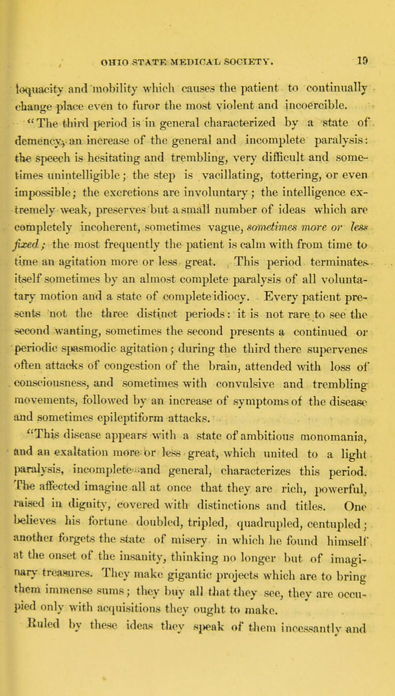 loquacity and luobility which causes the patient to continually change place even to furor the most violent and incoercible. The third period is in general characterized by a state of tlcmencvyan increase of the general and incomplete paralysis: the speech is hesitating and trembling, very difficult and some- times unintelligible; the st^p is vacillating, tottering, or even impossible; the excretions are involuntaiy; the intelligence ex- tremely weak, preserves but a small number of ideas which are completely incoherent, sometimes vague, sanidimes more or Ies» fixed; the most frequently the patient is calm with from time to time an agitation more or less great. This period terminates- itiself sometimes by an almost complete paralysis of all volunta- tary motion and a state of complete idiocy. Every patient pre- sents not the three distinct periods: it is not rare to see the iiecond wanting, sometimes the second presents a continued or periodic si»smodic agitation ; during the third there supervenes often attacks of congestion of the brain, attended Avith loss of consciousness, and sometimes with convulsive and trembling movements, followed by an increase of symptoms of the disease and sometimes epileptiform attacks. ''This di,sease appears with a state of ambitious monomania, and an exaltation more: br less great, which united to a light pralysis, incompletc'-and general, characterizes this period. The affected imagine all at once that they are rich, powerful, raised in dignity-, covered with distinctions and titles. One believes his fortune doubled, tripled, quadrupled, centupled; {mother forgets the state of misery in which he found himself, at the onset of the insanity, thinking no longer but of imagi- nary treasures. They make gigantic projects which are to bring them immense sums; they buy all that they see, they are occu- pied only with acquisitions they ought to make. Ruled by these ideas tlicy sjjeak of t-hein incessantly and