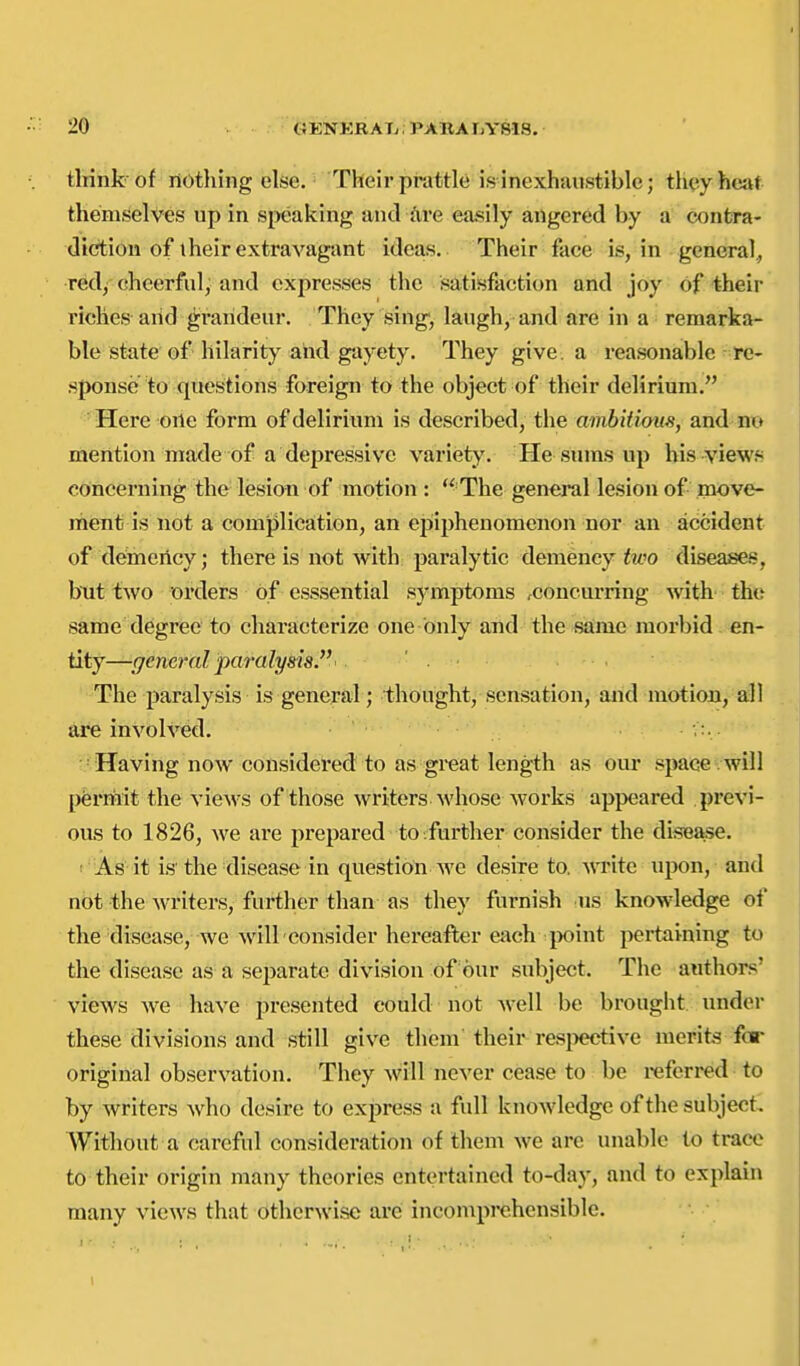 think of nothing else. Their prattle is inexhaustible; tii(;yheat themselves up in sixjaking and are easily angered by a contra- diction of their extravagant ideas. Their face is, in general., redy cheerful; and expresses the satisfaction and joy of their riches aiid grandeur. They sing', laugh, and are in a remarka- ble state of hilarity and gayety. They give, a reasonable re- sponse to questions foreign to the object of their delirium. Here one form of delirium is described, the ambit iom, and no mention made of a depressive variety. He sums up his views concerning the lesion of motion :  The general lesion of move- ment is not a complication, an epiphenomenon nor an accident of demertcy; there is not with paralytic demency hco dise^s, hnt two orders of esssential symptoms rconcurring with the same degree to characterize one- only and the same morbid en- tity—general para lysis. ' . The paralysis is general; thought, sensation, and motion, all are involved. Having now considered to as great length as our space , will permit the vicAvs of those writers whose works appeared previ- ous to 1826, we are prepared to further consider the disease. ; As it is the disease in question Ave desire to. Avrite upon, and not the Avriters, further than as they furnish us knowledge of the disease, we Avill consider hereafter each t)oint pertaining to the disease as a separate division of our subject. The authors' vicAVS Ave have presented could not Avell be brought under these divisions and still giA^e them their res^xjctiA-e merits for original obserA^ation. They Avill never cease to be referred to by writers Avho desire to express a full knoAvledge of the subject. Without a careful consideration of them Ave are unable to trace to their origin many theories entertained to-day, and to explain many a-Icaa'S that otherAvisc are incomprehensible.