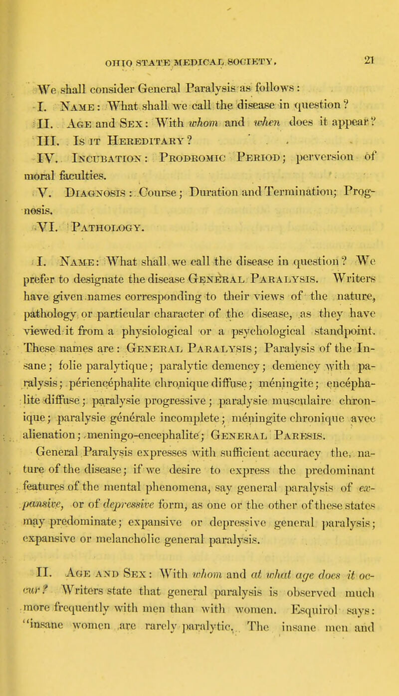 We shall consider General Paralysis as follows : -1. Name : What shall we call the disease in <iuestion ? II. Age and Sex: With whom mid it^n does it appearV III. Is IT Hereditaky ? . . IV. IseuBATiOK: Probeomic Period ; perversion of moral faculties. V. Diagnosis : ..Course; Duration and Termination; Prog- nosis. •YI. Pathology. i I. Name: What shall we call the disease in question ? We prefer to designate the disease General Paralysis. Writei-s have given.names corresponding to tlieir views of the nature, pathology or particular character of the disease, .as tliey have viewed:it from a physiological or a psychological standpoint. These names are: General Paralysis; Paralysis of the In- sane ; folic paralytique; paralytic demeucy; demiency with pa- ralysis; periencephalite chro.nique diffuse; m^ningite; encepha- : lite diffuse; paralysie progressive ; parajysie musculaire chron- ique; paralysie generale incomplete; meningite chronique avec alienation; meningo-encephalite; General Pabesls. General Paralysis expresses with sufficient accuracy the, na- ture of the disease; if we desire to express the predominant features of the mental phenomena, say general paralysis of ea.;- .parisive, or oi depressive form, as one or the other of these states may predominate; expansive or depressive general ])aralysis; expansive or melancholic general paralysis. II. Age and Sex: With whom and at what age does it oc- mr f AVriters state that general paralysis is observed much .more frequently with men than with women. Esquirol says: insane women ,are rarely paralytic... The insane men and