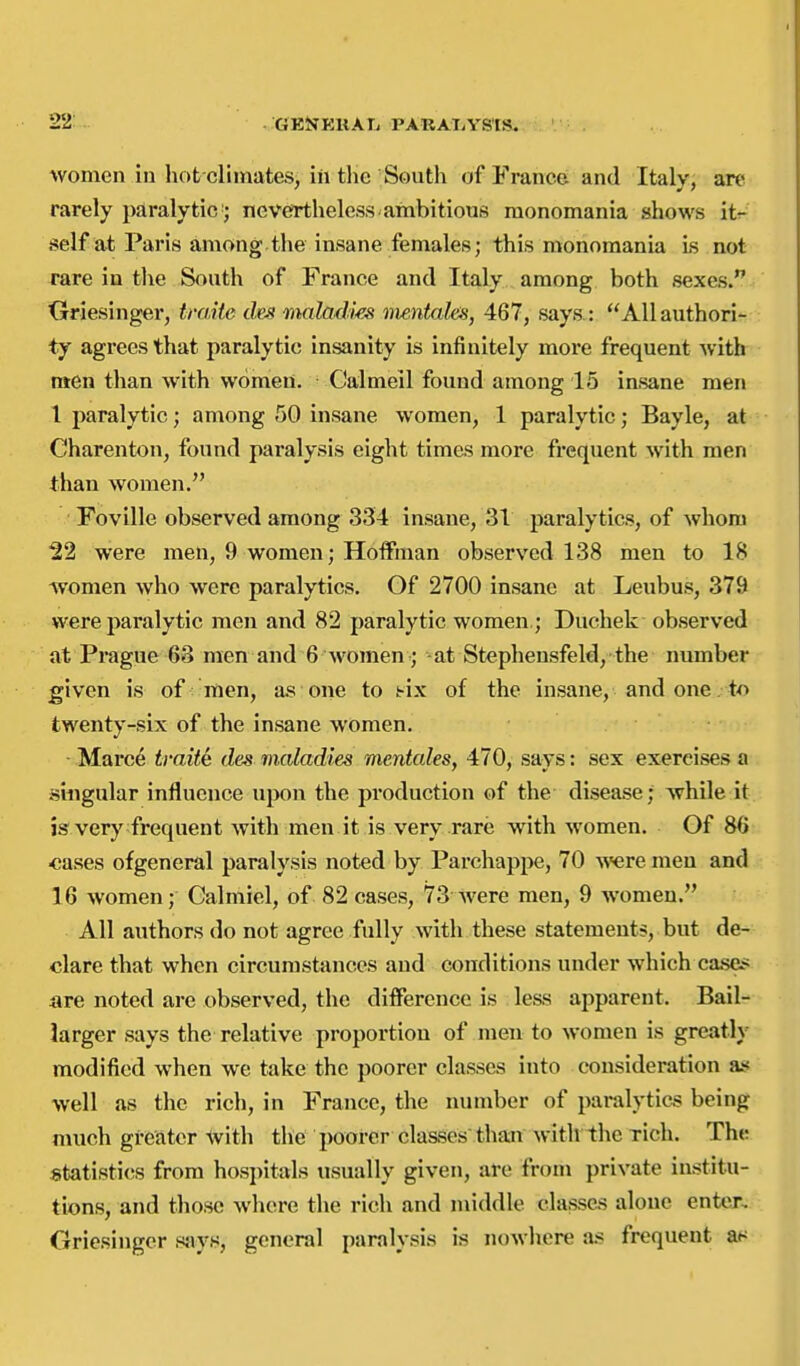 22: GESJKllAT^ PARAliYS'IS. women in hot climates, in the South of France and Italy, an* rarely paralytic'; nevertheless, ambitious monomania shows it^ self at Paris among.the insane females; this monomania Ls not rare in tlie South of France and Italy among both sexes. Oriesinger, traiie tfo? malad'm mentahs, 467, says: Allauthori- ty agrees that paralytic insanity is infinitely more frequent with men than with women. Calmeil found among 15 insane men 1 paralytic; among 50 insane women, 1 paralytic; Bayle, at Charenton, found paralysis eight times more frequent with men than women. Foville observed among 334 insane, 31 paralytics, of whom 22 were men, 9 women; Hoffman observed 138 men to 18 women who were paralytics. Of 2700 insane at Leubus, 379 were paralytic men and 82 paralytic women.; Duchek- observed at Prague 63 men and 6 women; -at Stephensfeld, the number given is of men, a.s one to i-ix of the insane, and one. to twenty-six of the insane women. ■ Marc^ traite das maladies mentales, 470, says: sex exercises a singular influence upon the production of the disease; while it is very frequent with men it is very rare with women. Of 86 ■cases ofgeneral paralysis noted by Parchappe, 70 ^vere men and 16 women; Galmiel, of 82 cases, 73 were men, 9 women. All authors do not agree fully with these statements, but de- clare that when circumstances and conditions under which cases are noted are observed, the difference is less apparent. Bail- larger says the relative proportion of men to women is greatly modified when we take the poorer classes into consideration ais well as the rich, in France, the number of paralytics being much greater with the poorer classes than with the rich. The statistics from hospitals usually given, arc from private institu- tions, and those where the rich and middle classes alone enter, Griesinger sjvys, general paralysis is nowhere a.s frequent at^