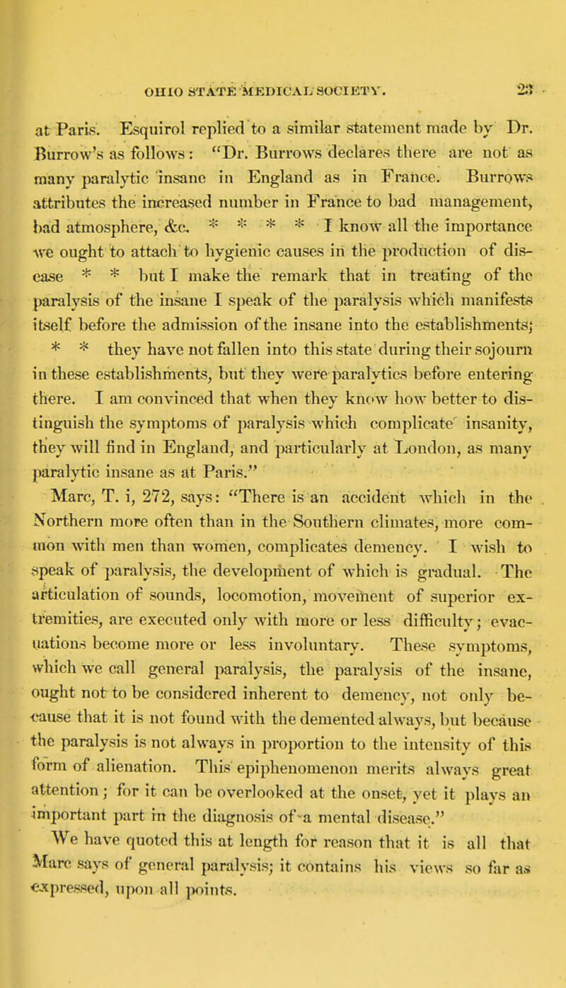 at Paris. Esquirol replied to a similar statement made by Dr. Burrow's as follows: Dr. Burrows declares there are not as many paralytic insane in England as in France. Burrows attributes the increased number in France to bad management, had atmosphere, &c * * * I know all the importance we ought to attach to hygienic causes in the production of dis- ease * * but I make the remark that in treating of the paralysis of the insane I speak of the paralysis which manifesto itself before the admission of the insane into the establishments,* * * they have not fallen into this state during their sojourn in these establishments, but they were paralyti&s before entering there. I am convinced that when they kn('W how better to dis- tinguish the symptoms of paralysis which complicate' insanity, tlieywill find in England, and particularly at London, as many paralytic insane as at Paris. Marc, T. i, 272, says: There is an accident which in the Northern more often than in the Southern climates, more com- mon witli men than women, complicates demency. I wish to speak of paralysis, the development of which is gi-adual. The articulation of sounds, locomotion, movement of superior ex- tremities, are executed only with more or less difficulty; evac- uations become more or less involuntary. These symptoms, which we call general paralysis, the paralysis of the insane, ought not to be considered inherent to demency, not only be- cause that it is not found with the demented always, but because the paralysis is not always in jM-oportion to the intensity of this form of alienation. This epiphenomenon merits always great attention ; for it can be overlooked at the onset, yet it plays an important part in the diagnosis of-a mental disease. We have quoted this at length for reason that it is all that Marc says of general paralysis; it contains his views so far as ^-ipressed, upon all ]K)ints.