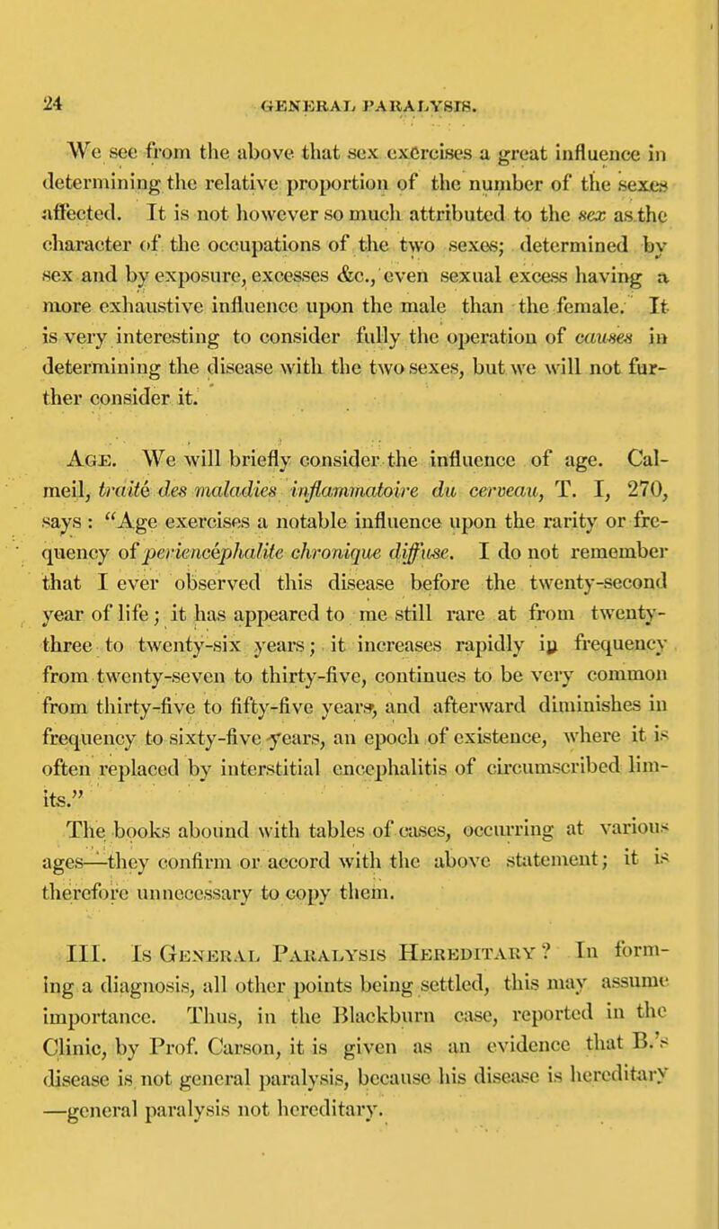 We see from the above that sex exercises a great influence in determining the relative proportion of the number of the sexes iiffected. It is not liowever so much attributed to the sex as.thc character of. the occupations of the two sexes; determined by sex and by exposure, excesses &c,, even sexual excess having a more exliaustive influence upon the male than the female. It is very interesting to consider fully the operation of c(«<^e.'< in determining the disease witli the two sexes, but we will not fur- ther consider it. Agj3. We will briefly consider the influence of age. Cal- meil, iraitQ des maladies mflammatoire du cerveau, T. I, 270, says : Age exercises a notable influence upon the rarity or fre- quency of periencephalite chronique diffiise. I do not remember that I ever observed this disease before the twenty-second year of life; it has appeared to me still rare at from twenty- three to twenty-six years; it increases rapidly iy frequency from twenty-seven to thirty-five, continues to be very common from thirty-five to fifty-five year;?, and afterward diminishes in frequency to sixty-five-years, an epoch of existence, where it is often replaced by interstitial encephalitis of circumscribed lim- its. The books abound with tables of cases, occurring at various ages—they confirm or accord with the above stt\temeut; it is therefore unnecessary to copy thein. III. Is General Paralysis Hereditary ? In form- ing a diagnosis, all other jjoints being settled, this may assume importance. Thus, in the Blackburn case, reported in the Clinic, by Prof Carson, it is given as an evidence that B.'s disease is not general paralysis, because bis disea.se is hereditary —general paralysis not hereditary.