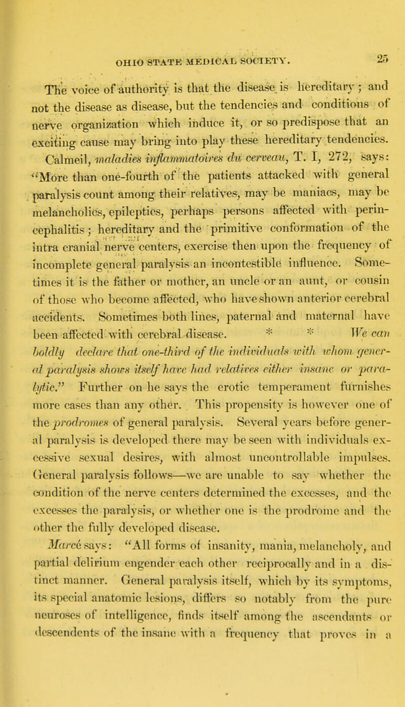 TK^ voice of authority is that the disease is hereditary ; and not the disease as disease, but the tendencies and conditions of nerv-e organization which induce it, or so predispose that an exciting cause may bring into play these hereditary tendencies. Calmeil, maladies infiammatoires du cerveau, T. I, 272, says: ^'Mdre than one-fourth of the patients attacked with general paralysis count among their relatives, may be maniacs, may be melancholies, epileptics, perhaps persons affected with perin- cephalitis; hereditary and the primitive conformation of the intra cranial nerve centers, exercise then upon the frequency of incomplete geineral paralysis an incontestible influence. Some- times it is the father or mother, an uncle or an aunt, or cousin of those who become affected, who have shown anterior cerebral accidents. Sometimes both lines, paternal and maternal have been affected with cerebral disease. * We cmi boldly declare that one-third of the individuah with lohom gener- al paralysis shows itself have had relaiives either insane or para- lytic. Further on he says the erotic temperament furnishes more cases than any other. This propensity is however one of the prodromes of general paralysis. Several years before gener- al paralysis is developed there may be seen with individuals ex- cessive sexual desires, with almost uncontrollable impulses, (icneral paralysis follows—we arc unable to say whether the Ctondition of the nerve centers determined the excesses, and the excesses the paralysis, or whether one is the prodrome and the other the fully developed disease. ikfovce says: All forms of insanity, mania, melancholy, and partial delirium engender each other reciprocally and in a dis- tinct manner. General paralysis itself, which by its symptoms, its special anatomic lesions, differs so notably from the pure neuroses of intelligence, finds itself among the ascendants or (Icscendents of the insjuio wit]\ a frequency that proves in a