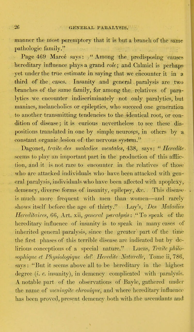 manner the iriost jiereniptory tliat it is but a branch of the samr pathologic family. Page 469 Marc6 says: Among the predisjjosiiig causes hereditary influence plays a grand role ; and Calmiel is perhaps yet under the true estimate in saying that we encounter it in a third of the, cases. Insanity and general, paralysis are two branches of the same family, for among the: rcjlatives of para- lytics we encounter indiscriminately not only paralytics, but maniacs, melancholies or epileptics, who succeed one generation to another transmitting tendencies to the ridentical root, or con- dition of disease; it is curious nevertheless to see these dis- positions translated in one by simple neurosps, in others by a. constant organic lesion of the: nervous system. Dagonet, i/m^e cZes maladiefs 'inentcdes, 4^8, says :  Hereditr seems to play an important ])art in the production of this afflic- tion, and it is not rare to encounter in the relatives of those who are attacked individuals who have been attacked with gen- eral paralysis, indivichials who have been aifected with apoplexy, demency, divei'se forms of insanity, epilepsy, &c. This disease is much more frequent with men than women—and rarely shows itself before the age of thirty. Luy's, Z)c.s Maladies Hereditaires, 6Q, Art. xii, general paralysis: To speak of the hereditary influence of insanity is to speak in many cases of inherited general paralysis, since the greater part of the time the first phases of tliis terrible disease are indicated but by de- lirious conceptions of a special nature. Lucas, TraHc philu- ■soj^hique et Fhymologiquc del' Hercdiie^^^aturclk, Tome ii, 786, says: But it seems above all to be hereditary in the highest degree (/. e. insanity), in demency complicated with paralysis-- A notable part of the observations of Bayle, gathered under the name of meningite ehronlque, and where hcreditaiy influenox- has been proved, present demency both with' the ^iscendants and