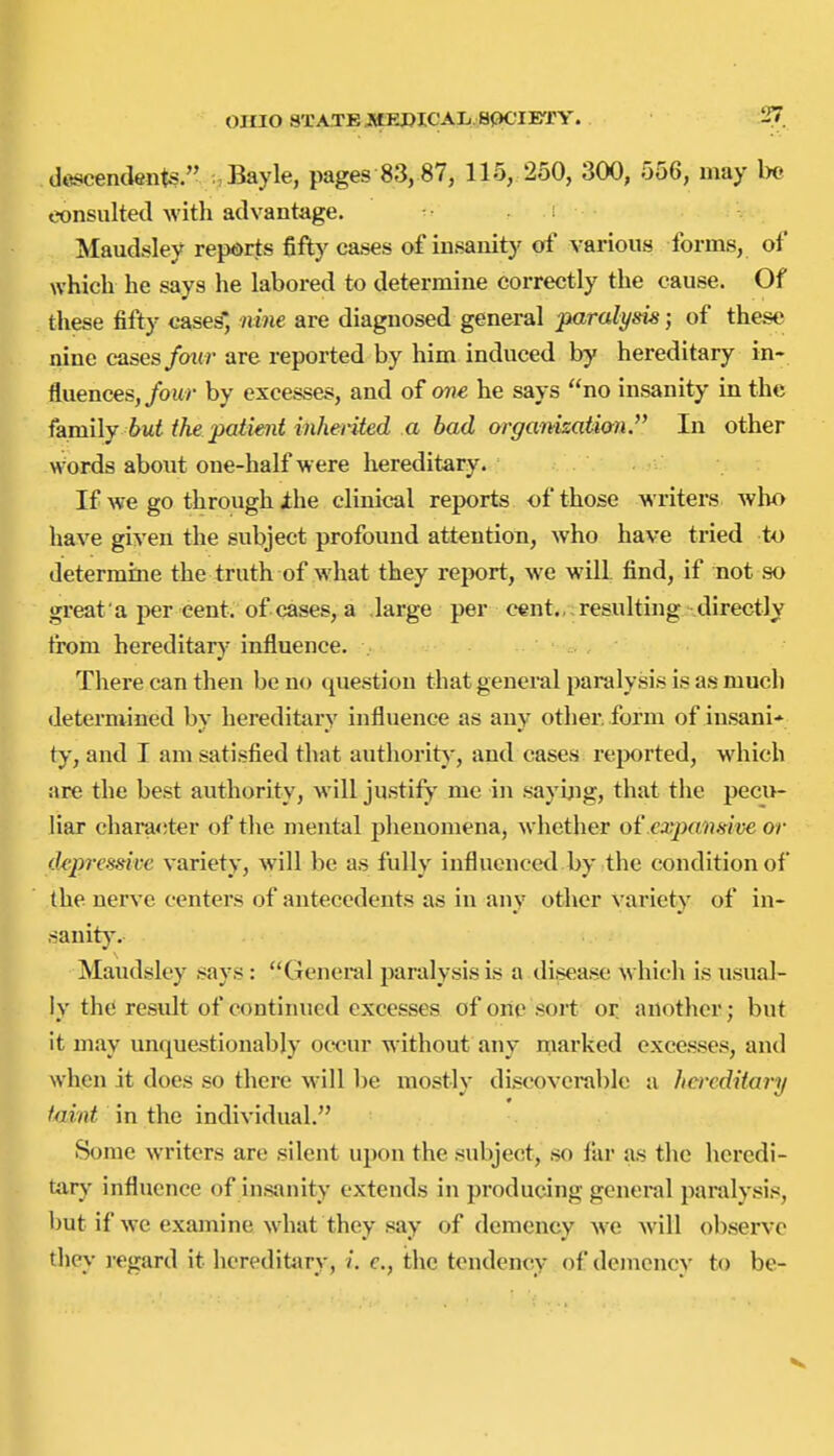 descendents. . Bayle, pages 83,87, 115, 250, 300, 556, may Im consulted with advantage. Maudsley reports fifty cases of insanitj' of various forms, of which he says he labored to determine correctly the cause. Of these fifty cases*, nine are diagnosed general paralyi^k; of these nine cases faitr are reported by him induced by hereditary in- fluences,/owr by excesses, and of one he says no insanity in the family but the patimt inheriied a bad organizalhnJ' In other words about one-half were hereditary. If we go through ihe clinical reports of those writers who have given the subject profound attention, who have tried to determine the truth of what they report, we will find, if not so great a per cent, of cases, a large per cent.,, resulting directly trom hereditary influence. . There can then be no question that general paralysis is as much determined by hereditary influence as any other form of insani- ty, and I am satisfied that authority-, and cases rejiorted, which are the best authority, will justify mc in sayljig, that the pecu- liar character of the mental phenomena, whether of expansive or depressive variety, will be as fully influenced by the condition of the nerve centers of antecedents as in any other variety of in- sanit)'. Maudsley says: General paralysis is a disease which is usual- ly the residt of continued excesses of one sort or another; but it may unquestionably occur without any marked excesses, and when it does so there will be mostly discoverable a hereditary taint in the individual. Some writers are silent upon the subject, so far as the heredi- tary' influence of insanity extends in producing general paralysis, but if we examine what they say of demency we will observe they regard it hcreditarv, /. e., the tendency of demcncv to be-